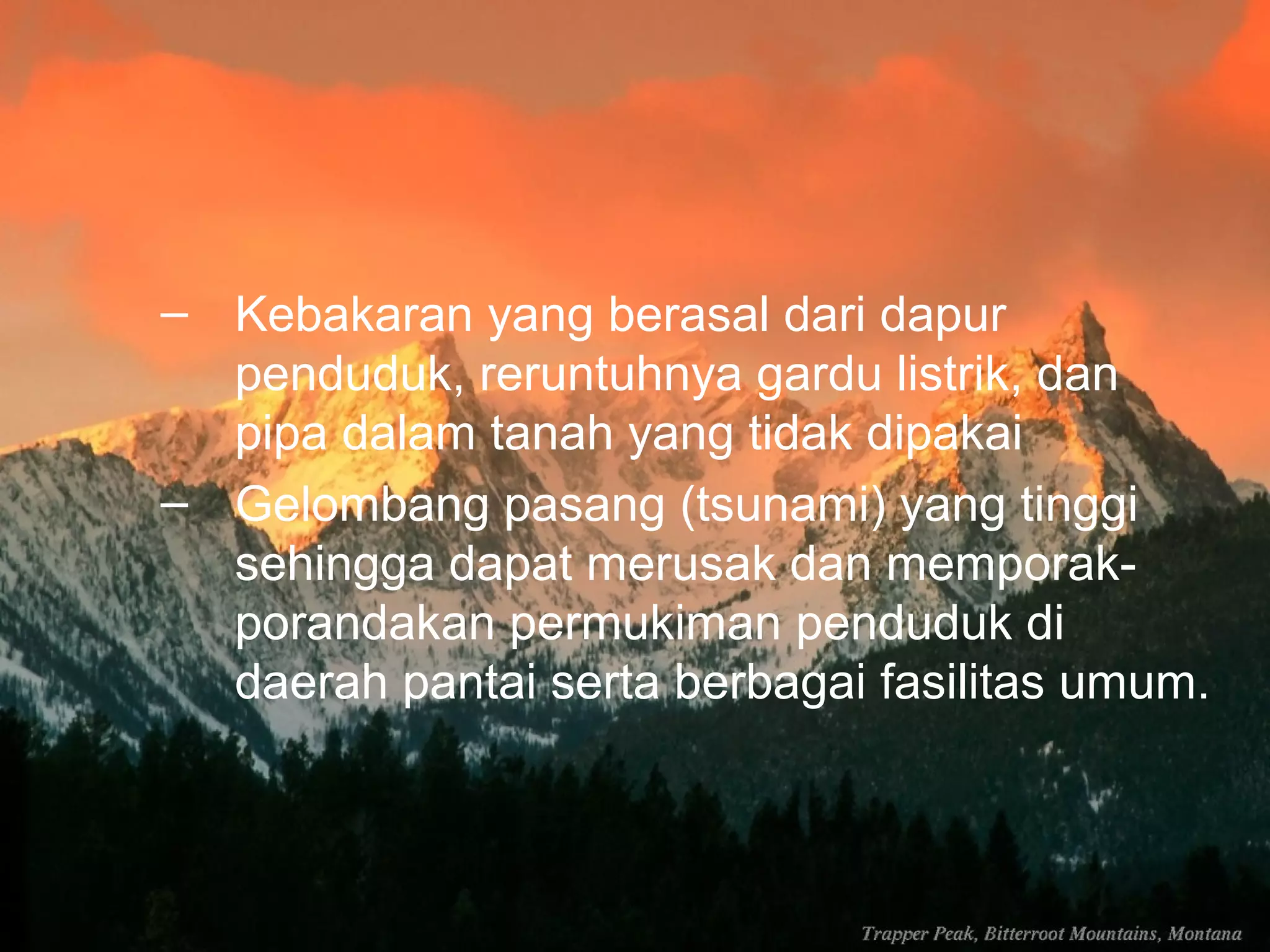 – Kebakaran yang berasal dari dapur 
penduduk, reruntuhnya gardu listrik, dan 
pipa dalam tanah yang tidak dipakai 
– Gelombang pasang (tsunami) yang tinggi 
sehingga dapat merusak dan memporak-porandakan 
permukiman penduduk di 
daerah pantai serta berbagai fasilitas umum. 
 