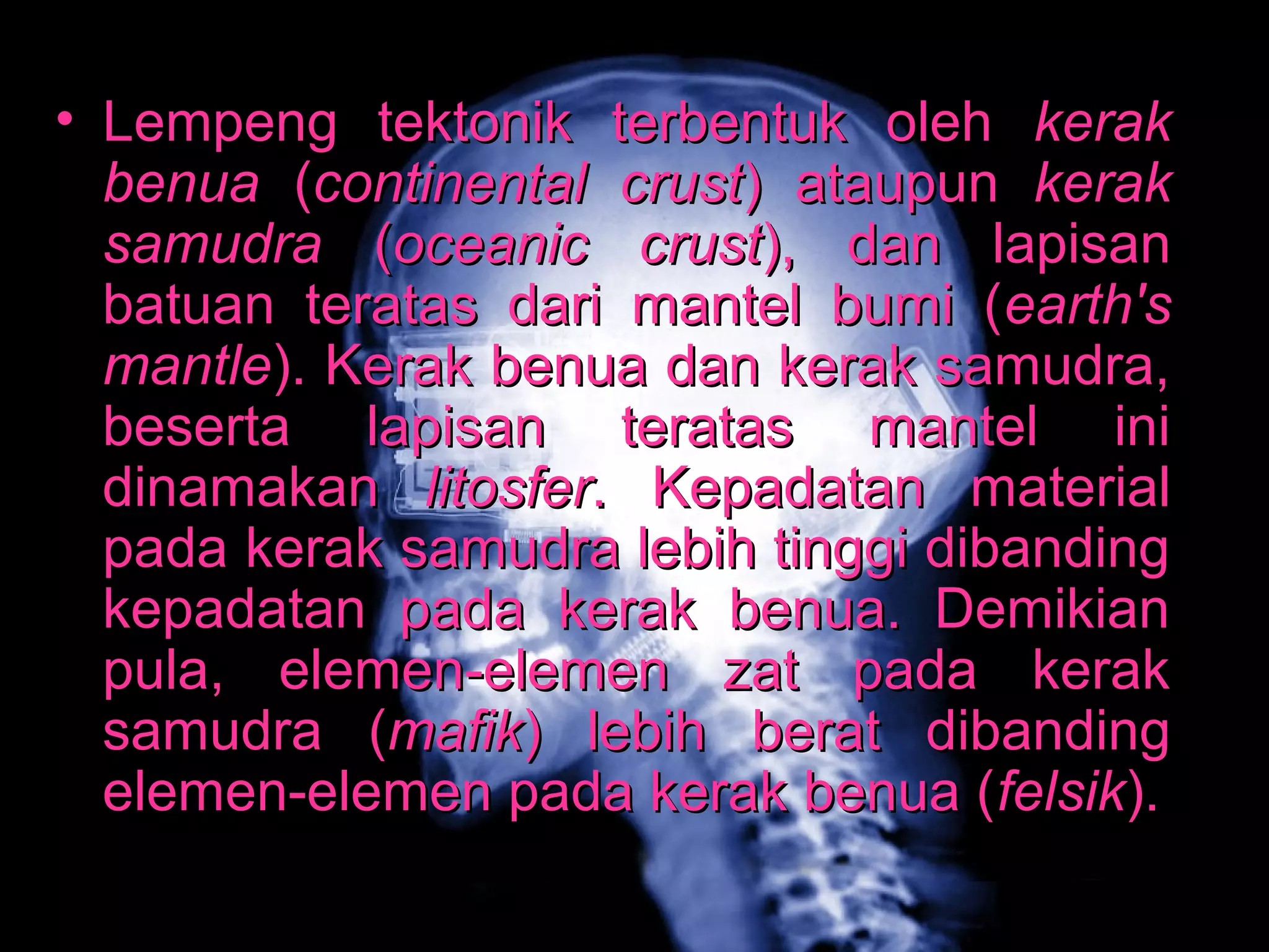• Lempeng tteekkttoonniikk tteerrbbeennttuukk oolleehh kkeerraakk 
bbeennuuaa ((ccoonnttiinneennttaall ccrruusstt)) aattaauuppuunn kkeerraakk 
ssaammuuddrraa ((oocceeaanniicc ccrruusstt)),, ddaann llaappiissaann 
bbaattuuaann tteerraattaass ddaarrii mmaanntteell bbuummii ((eeaarrtthh''ss 
mmaannttllee)).. KKeerraakk bbeennuuaa ddaann kkeerraakk ssaammuuddrraa,, 
bbeesseerrttaa llaappiissaann tteerraattaass mmaanntteell iinnii 
ddiinnaammaakkaann lliittoossffeerr.. KKeeppaaddaattaann mmaatteerriiaall 
ppaaddaa kkeerraakk ssaammuuddrraa lleebbiihh ttiinnggggii ddiibbaannddiinngg 
kkeeppaaddaattaann ppaaddaa kkeerraakk bbeennuuaa.. DDeemmiikkiiaann 
ppuullaa,, eelleemmeenn--eelleemmeenn zzaatt ppaaddaa kkeerraakk 
ssaammuuddrraa ((mmaaffiikk)) lleebbiihh bbeerraatt ddiibbaannddiinngg 
eelleemmeenn--eelleemmeenn ppaaddaa kkeerraakk bbeennuuaa ((ffeellssiikk)).. 
 