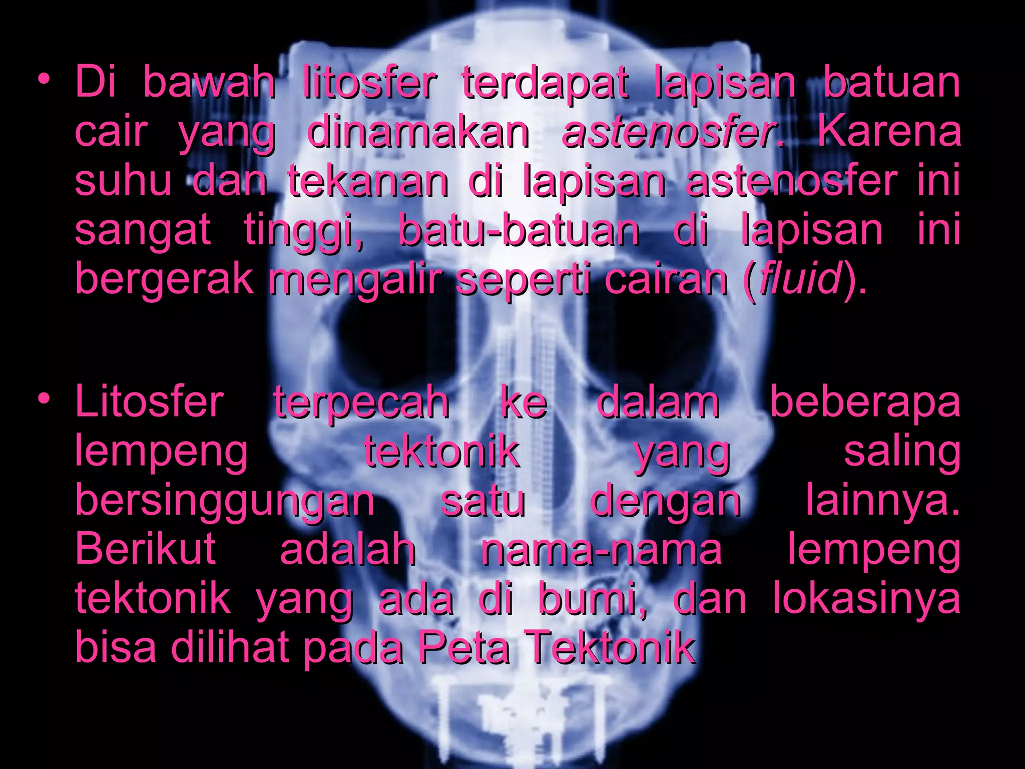 • Di bawah litosfer tteerrddaappaatt llaappiissaann bbaattuuaann 
ccaaiirr yyaanngg ddiinnaammaakkaann aasstteennoossffeerr.. KKaarreennaa 
ssuuhhuu ddaann tteekkaannaann ddii llaappiissaann aasstteennoossffeerr iinnii 
ssaannggaatt ttiinnggggii,, bbaattuu--bbaattuuaann ddii llaappiissaann iinnii 
bbeerrggeerraakk mmeennggaalliirr sseeppeerrttii ccaaiirraann ((fflluuiidd)).. 
• LLiittoossffeerr tteerrppeeccaahh kkee ddaallaamm bbeebbeerraappaa 
lleemmppeenngg tteekkttoonniikk yyaanngg ssaalliinngg 
bbeerrssiinngggguunnggaann ssaattuu ddeennggaann llaaiinnnnyyaa.. 
BBeerriikkuutt aaddaallaahh nnaammaa--nnaammaa lleemmppeenngg 
tteekkttoonniikk yyaanngg aaddaa ddii bbuummii,, ddaann llookkaassiinnyyaa 
bbiissaa ddiilliihhaatt ppaaddaa PPeettaa TTeekkttoonniikk 
 