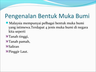 Pengenalan Bentuk Muka Bumi
Malaysia mempunyai pelbagai bentuk muka bumi
 yang istimewa.Terdapat 4 jenis muka bumi di negara
 kita seperti
 Tanah tinggi,
 Tanah pamah,
 Saliran
 Pinggir Laut.
 
