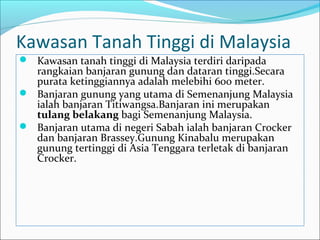 Kawasan Tanah Tinggi di Malaysia
 Kawasan tanah tinggi di Malaysia terdiri daripada
  rangkaian banjaran gunung dan dataran tinggi.Secara
  purata ketinggiannya adalah melebihi 600 meter.
 Banjaran gunung yang utama di Semenanjung Malaysia
  ialah banjaran Titiwangsa.Banjaran ini merupakan
  tulang belakang bagi Semenanjung Malaysia.
 Banjaran utama di negeri Sabah ialah banjaran Crocker
  dan banjaran Brassey.Gunung Kinabalu merupakan
  gunung tertinggi di Asia Tenggara terletak di banjaran
  Crocker.
 
