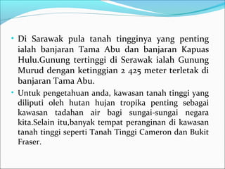 • Di Sarawak pula tanah tingginya yang penting
 ialah banjaran Tama Abu dan banjaran Kapuas
 Hulu.Gunung tertinggi di Serawak ialah Gunung
 Murud dengan ketinggian 2 425 meter terletak di
 banjaran Tama Abu.
• Untuk pengetahuan anda, kawasan tanah tinggi yang
 diliputi oleh hutan hujan tropika penting sebagai
 kawasan tadahan air bagi sungai-sungai negara
 kita.Selain itu,banyak tempat peranginan di kawasan
 tanah tinggi seperti Tanah Tinggi Cameron dan Bukit
 Fraser.
 