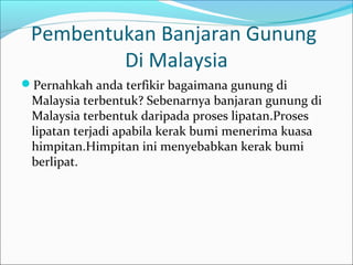 Pembentukan Banjaran Gunung
         Di Malaysia
Pernahkah anda terfikir bagaimana gunung di
 Malaysia terbentuk? Sebenarnya banjaran gunung di
 Malaysia terbentuk daripada proses lipatan.Proses
 lipatan terjadi apabila kerak bumi menerima kuasa
 himpitan.Himpitan ini menyebabkan kerak bumi
 berlipat.
 
