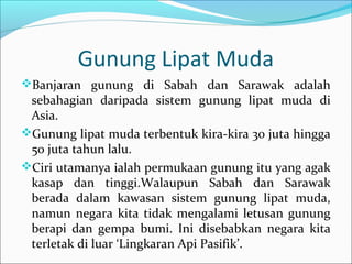 Gunung Lipat Muda
Banjaran gunung di Sabah dan Sarawak adalah
 sebahagian daripada sistem gunung lipat muda di
 Asia.
Gunung lipat muda terbentuk kira-kira 30 juta hingga
 50 juta tahun lalu.
Ciri utamanya ialah permukaan gunung itu yang agak
 kasap dan tinggi.Walaupun Sabah dan Sarawak
 berada dalam kawasan sistem gunung lipat muda,
 namun negara kita tidak mengalami letusan gunung
 berapi dan gempa bumi. Ini disebabkan negara kita
 terletak di luar ‘Lingkaran Api Pasifik’.
 