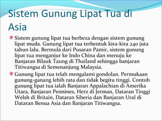 Sistem Gunung Lipat Tua di
Asia
 Sistem gunung lipat tua berbeza dengan sistem gunung
 lipat muda. Gunung lipat tua terbentuk kira-kira 240 juta
 tahun lalu. Bermula dari Pusaran Pamir, sistem gunung
 lipat tua menganjur ke Indo China dan menuju ke
 Banjaran Bilauk Taung di Thailand sehingga banjaran
 Titiwangsa di Semenanjung Malaysia.
 Gunung lipat tua telah mengalami gondolan. Permukaan
 gunung-ganang lebih rata dan tidak begitu tinggi. Contoh
 gunung lipat tua ialah Banjaran Appalachian di Amerika
 Utara, Banjaran Pennines, Herz di Jerman, Dataran Tinggi
 Welsh di Britain, Dataran Siberia dan Banjaran Ural di
 Dataran Benua Asia dan Banjaran Titiwangsa.
 
