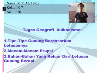 Tugas Geografi Vulkanisme:
1.Tipe-Tipe Gunung Berdasarkan
Letusannya
2.Macam-Macam Erupsi
3.Bahan-Bahan Yang Keluar Dari Letusan
Gunung Berapi
Nama :Moh.Ali Fauzi
Kelas :X-7
No :26
 