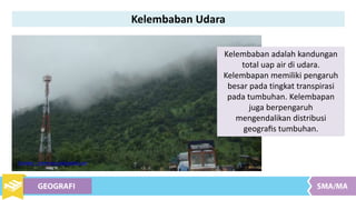 Kelembaban Udara
Kelembaban adalah kandungan
total uap air di udara.
Kelembapan memiliki pengaruh
besar pada tingkat transpirasi
pada tumbuhan. Kelembapan
juga berpengaruh
mengendalikan distribusi
geograﬁs tumbuhan.
Sumber : commons.wikipedia.com
 