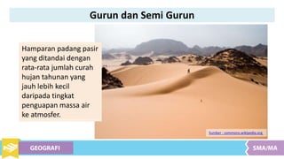 Hamparan padang pasir
yang ditandai dengan
rata-rata jumlah curah
hujan tahunan yang
jauh lebih kecil
daripada tingkat
penguapan massa air
ke atmosfer.
Sumber : commons.wikipedia.org
Gurun dan Semi Gurun
 