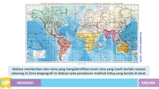 Wallace memberikan tata nama yang mengidentifikasi enam zona yang masih berlaku sampai
sekarang ini Zona biogeografi ini didasari pola persebaran makhluk hidup yang berada di darat.
Sumber:commons.wikipedia.org
 