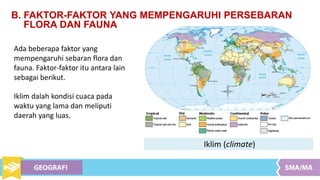 B. FAKTOR-FAKTOR YANG MEMPENGARUHI PERSEBARAN
FLORA DAN FAUNA
Ada beberapa faktor yang
mempengaruhi sebaran flora dan
fauna. Faktor-faktor itu antara lain
sebagai berikut.
Iklim dalah kondisi cuaca pada
waktu yang lama dan meliputi
daerah yang luas.
Iklim (climate)
 