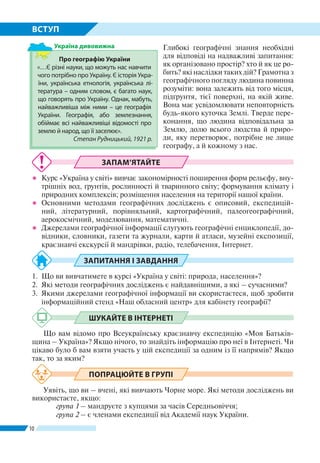 10
ВСТУП
Глибокі географічні знання необхідні
для відповіді на надважливі запитання:
як організовано простір? хто й як це ро-
бить? які наслідки таких дій? Грамотна з
географічного погляду людина повинна
розуміти: вона залежить від того місця,
підґрунтя, тієї поверхні, на якій живе.
Вона має усвідомлювати неповторність
будь-якого куточка Землі. Тверде пере-
конання, що людина відповідальна за
Землю, долю всього людства й приро-
ди, яку перетворює, потрібне не лише
географу, а й кожному з нас.
ЗАПАМ’ЯТАЙТЕ
●● Курс «Україна у світі» вивчає закономірності поширення форм рельєфу, вну-
трішніх вод, ґрунтів, рослинності й тваринного світу; формування клімату і
природних комплексів; розміщення населення на території нашої країни.
●● Основними методами географічних досліджень є описовий, експедицій-
ний, літературний, порівняльний, картографічний, палеогеографічний,
аерокосмічний, моделювання, математичні.
●● Джерелами географічної інформації слугують географічні енциклопедії, до-
відники, словники, газети та журнали, карти й атласи, музейні експозиції,
краєзнавчі екскурсії й мандрівки, радіо, телебачення, Інтернет.
ЗАПИТАННЯ І ЗАВДАННЯ
1.	 Що ви вивчатимете в курсі «Україна у світі: при­рода, населення»?
2.	 Які методи географічних досліджень є найдавнішими, а які – сучасними?
3.	 Якими джерелами географічної інформації ви скористаєтеся, щоб зробити
інформаційний стенд «Наш обласний центр» для кабінету географії?
ШУКАЙТЕ В ІНТЕРНЕТІ
Що вам відомо про Всеукраїнську краєзнавчу експедицію «Моя Батьків-
щина – Україна»? Якщо нічого, то знайдіть інформацію про неї в Інтернеті. Чи
цікаво було б вам взяти участь у цій експедиції за одним із її напрямів? Якщо
так, то за яким?
ПОПРАЦЮЙТЕ В ГРУПІ
Уявіть, що ви – вчені, які вивчають Чорне море. Які методи досліджень ви
використаєте, якщо:
	 група 1 – мандруєте з купцями за часів Середньовіччя;
	 група 2 – є членами експедиції від Академії наук України.
Про географію України
«…Є різні науки, що можуть нас навчити
чого потрібно про Україну. Є історія Укра-
їни, українська етнологія, українська лі-
тература – одним словом, є багато наук,
що говорять про Україну. Однак, мабуть,
найважливіша між ними – це географія
України. Географія, або землезнання,
обіймає всі найважливіші відомості про
землю й народ, що її заселює».
Степан Рудницький, 1921 р.
Україна дивовижна
 