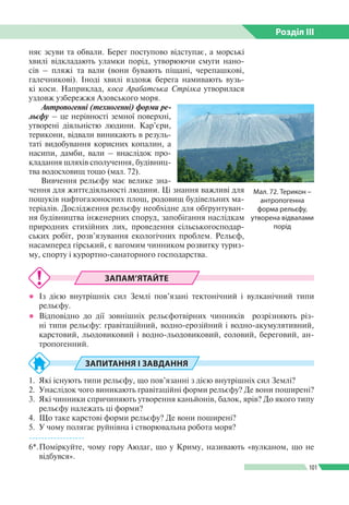 Розділ ІIІ
101
няє зсуви та обвали. Берег поступово відступає, а морські
хвилі відкладають улам­ки порід, утворюючи смуги нано­
сів – пляжі та вали (вони бувають піщані, черепашкові,
галечни­кові). Іноді хвилі вздовж берега намивають вузь­
кі коси. Наприклад, коса Арабатська Стрілка утворилася
уздовж узбереж­жя Азовського моря.
Антропогенні (техногенні) форми ре­
льєфу – це нерівності земної поверхні,
утворені діяльністю людини. Кар’єри,
терикони, відвали виникають в резуль­
таті видобування корисних копалин, а
насипи, дамби, вали – внаслідок про­
кладання шляхів сполучення, будівниц­
тва водосховищ тощо (мал. 72).
Вивчення рельєфу має велике зна­
чення для життєдіяльності людини. Ці знання важливі для
пошуків нафтогазо­носних площ, родовищ будівельних ма­
теріалів. Дослідження рельєфу необхідне для обґрунтуван­
ня будівництва інженерних споруд, запобігання наслідкам
природних стихійних лих, проведення сільськогосподар­
ських робіт, розв’язування екологічних проблем. Рельєф,
насамперед гірський, є вагомим чинником розвитку туриз­
му, спорту і курортно-санаторного господарства.
Мал. 72. Терикон –
антропогенна
форма рельєфу,
утворена відвалами
порід
ЗАПАМ’ЯТАЙТЕ
●● Із дією внутрішніх сил Землі пов’язані тектонічний і вулканічний типи
рельєфу.
●● Відповідно до дії зовнішніх рельєфотвірних чинників розрізняють різ­
ні типи рельєфу: гравітаційний, водно-ерозійний і водно-акумулятивний,
карстовий, льодовиковий і водно-льодовиковий, еоловий, береговий, ан­
тропогенний.
ЗАПИТАННЯ І ЗАВДАННЯ
1.	 Які існують типи рельєфу, що пов’язанні з дією внутрішніх сил Землі?
2.	 Унаслідок чого виникають гравітаційні форми рельєфу? Де вони поширені?
3.	 Які чинники спричиняють утворення каньйонів, балок, ярів? До якого типу
рельєфу належать ці форми?
4.	 Що таке карстові форми рельєфу? Де вони поширені?
5.	 У чому полягає руйнівна і створювальна робота моря?
------------------
6*.	Поміркуйте, чому гору Аюдаг, що у Криму, називають «вулканом, що не
відбувся».
 