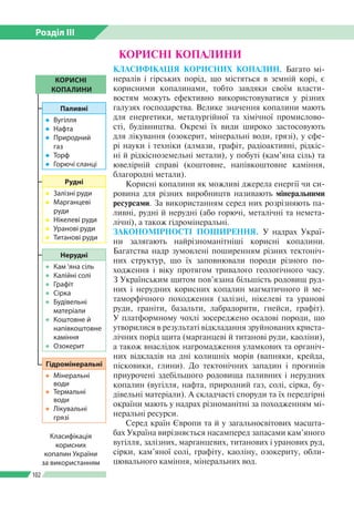 Розділ ІІI
102
КОРИСНІ КОПАЛИНИ
Класифікація
корисних
копалин України
за використанням
КОРИСНІ
КОПАЛИНИ
Паливні
●● Вугілля
●● Нафта
●● Природний
газ
●● Торф
●● Горючі сланці
Рудні
●● Залізні руди
●● Марганцеві
руди
●● Нікелеві руди
●● Уранові руди
●● Титанові руди
Гідромінеральні
●● Мінеральні
води
●● Термальні
води
●● Лікувальні
грязі
Нерудні
●● Кам ’яна сіль
●● Калійні солі
●● Графіт
●● Сірка
●● Будівельні
матеріали
●● Коштовне й
напівкоштовне
каміння
●● Озокерит
КЛАСИФІКАЦІЯ КОРИСНИХ КОПАЛИН. Багато мі­
нералів і гірських порід, що містяться в земній корі, є
корисними копалинами, тобто завдяки своїм власти­
востям можуть ефективно використовуватися у різних
галузях господарства. Велике значення копалини мають
для енергетики, металургійної та хімічної промислово­
сті, будівництва. Окремі їх види широко застосовують
для лікування (озокерит, мінеральні води, грязі), у сфе­
рі науки і техніки (алмази, графіт, радіоактивні, рідкіс­
ні й рідкісноземельні метали), у побуті (кам’яна сіль) та
ювелірній справі (коштовне, напівкоштовне каміння,
благородні метали).
Корисні копалини як можливі джерела енергії чи си­
ровина для різних виробництв називають мінеральними
ресурсами. За використанням серед них розрізняють па­
ливні, рудні й нерудні (або горючі, металічні та немета­
лічні), а також гідромінеральні.
ЗАКОНОМІРНОСТІ ПОШИРЕННЯ. У надрах Украї­
ни залягають найрізноманітніші корисні копалини.
Багатства надр зумовлені поширенням різних тектоніч­
них структур, що їх заповнювали породи різного по­
ходження і віку протягом тривалого геологічного часу.
З Україн­ським щитом пов’язана більшість родовищ руд­
них і нерудних корисних копалин магматичного й ме­
таморфічного походження (залізні, нікелеві та уранові
руди, граніти, базальти, лабрадорити, гнейси, графіт).
У платформному чохлі зосереджено осадові породи, що
утворилися в результаті відкладання зруйнованих криста­
лічних порід щита (марганцеві й титанові руди, каоліни),
а також внаслідок нагромадження уламкових та органіч­
них відкладів на дні колишніх морів (вапняки, крейда,
пісковики, глини). До тектонічних западин і прогинів
приурочені здебільшого родовища паливних і нерудних
копалин (вугілля, нафта, природний газ, солі, сірка, бу­
дівельні матеріали). А складчасті споруди та їх передгірні
окраїни мають у надрах різноманітні за походженням мі­
неральні ресурси.
Серед країн Європи та й у загальносвітових масшта­
бах Україна вирізняється насамперед запасами кам’яного
вугілля, залізних, марганцевих, титанових і уранових руд,
сірки, кам’яної солі, графіту, каоліну, озокериту, обли­
цювального каміння, мінеральних вод.
 
