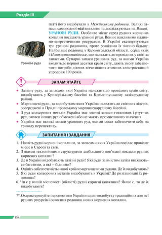Розділ ІІI
110
патті його видобували в Мужіївському родовищі. Великі за­
паси самородної міді виявлено та досліджуються на Волині.
УРАНОВІ РУДИ. Особливе місце серед рудних корисних
копалин посідають уранові руди. Вони є важливими палив­
но-енергетичними ресурсами. В Україні експлуатуються
три уранові родовища, проте розвідано їх значно більше.
Найбільше родовищ у Кіровоградській області, серед яких
і Новокостянтинівське, що належить до провідних у світі за
запасами. Сумарні запаси уранових руд, за якими Україна
входить до першої десятки країн світу, дають змогу забезпе­
чити потреби діючих вітчизняних атомних електростанцій
упродовж 100 років.
ЗАПАМ’ЯТАЙТЕ
●● Залізну руду, за запасами якої Україна належить до провідних країн світу,
видобувають у Криворізькому басейні та Кременчуцькому залізорудному
районі.
●● Марганцеві руди, за видобутком яких Україна належить до світових лідерів,
зосереджені в Придніпровському марганцеворудному басейні.
●● З руд кольорових металів Україна має значні запаси титанових і ртутних
руд, запаси інших руд обмежені або не мають промислового значення.
●● Україна має великі запаси уранових руд, якими може забезпечити себе на
тривалу перспективу.
ЗАПИТАННЯ І ЗАВДАННЯ
1.	 Назвіть рудні корисні копалини, за запасами яких Україна посідає провідне
місце в Європі та світі.
2.	 З якими тектонічними структурами здебільшого пов’язані поклади рудних
корисних копалин?
3.	 Де в Україні видобувають залізні руди? Які руди за вмістом заліза вважають­
ся багатими, а які – бідними?
4.	 Оцініть забезпеченість нашої країни марганцевими рудами. Де їх видобувають?
5.	 Які руди кольорових металів видобувають в Україні? Де розташовані їх ро­
довища?
6. Чи є у вашій місцевості (області) рудні корисні копалини? Якщо є, то де їх
видобувають?
------------------
7*.	Охарактеризуйте перспективи України щодо видобутку традиційних для неї
рудних ресурсів і освоєння родовищ нових корисних копалин.
Уранова руда
 
