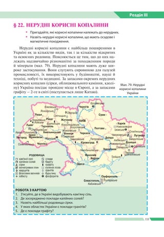 Розділ ІIІ
111
§ 22. НЕРУДНІ КОРИСНІ КОПАЛИНИ
ŠŠ Пригадайте, які корисні копалини належать до нерудних.
ŠŠ Назвіть нерудні корисні копалини, що мають осадове і
магматичне походження.
Нерудні корисні копалини є найбільш поширеними в
Україні як за кількістю видів, так і за кількістю відкритих
та освоєних родовищ. Пояснюється це тим, що до них на­
лежать надзвичайно різноманітні за походженням породи
й мінерали (мал. 79). Нерудні копалини мають дуже ши­
роке застосування. Вони слугують сировиною для галузей
промисловості, їх використовують у будівництві, науці й
техніці, побуті та медицині. За запасами окремих нерудних
корисних копалин (сірки, облицювального каміння, каолі­
ну) Україна посідає провідне місце в Європі, а за запасами
графіту – 2-ге в світі (поступається лише Китаю).
Мал. 79. Нерудні
корисні копалини
України
РОБОТА З КАРТОЮ
1.	 З’ясуйте, де в Україні видобувають кам’яну сіль.
2.	 Де зосереджено поклади калійних солей?
3.	 Назвіть найбільші родовища сірки.
4.	 У яких областях України є поклади гранітів?
5.	 Де є поклади графіту?
 