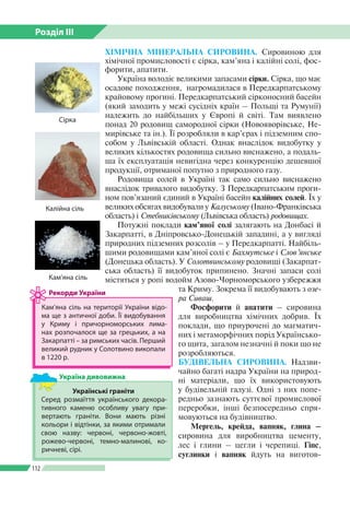 Розділ ІІI
112
ХІМІЧНА МІНЕРАЛЬНА СИРОВИНА. Сировиною для
хімічної промисловості є сірка, кам’яна і калійні солі, фос­
форити, апатити.
Україна володіє великими запасами сірки. Сірка, що має
осадове походження, нагромадилася в Передкарпатському
крайовому прогині. Передкарпатський сірконосний басейн
(який заходить у межі сусідніх країн – Польщі та Румунії)
належить до найбільших у Європі й світі. Там виявлено
понад 20 родовищ самородної сірки (Новояворівське, Не­
мирівське та ін.). Її розробляли в кар’єрах і підземним спо­
собом у Львівській області. Однак внаслідок видобутку у
великих кількостях родовища сильно виснажено, а подаль­
ша їх експлуатація невигідна через конкуренцію дешевшої
продукції, отриманої попутно з природного газу.
Родовища солей в Україні так само сильно виснажено
внаслідок тривалого видобутку. З Передкарпатським проги­
ном пов’язаний єдиний в Україні басейн калійних солей. Їх у
великих обсягах видобували у Калуському (Івано-Франківська
область) і Стебниківському (Львівська область) родовищах.
Потужні поклади кам’яної солі залягають на Донбасі й
Закарпатті, в Дніпровсько-Донецькій западині, а у вигляді
природних підземних розсолів – у Передкарпатті. Найбіль­
шими родовищами кам’яної солі є Бахмутське і Слов’янське
(Донецька область). У Солотвинському родовищі (Закарпат­
ська область) її видобуток припинено. Значні запаси солі
мі­стяться у ропі водойм Азово-Чорноморського узбережжя
та Криму. Зокрема її видобувають з озе-
ра Сиваш.
Фосфорити й апатити – сировина
для виробництва хімічних добрив. Їх
поклади, що приурочені до магматич­
них і метаморфічних порід Українсько­
го щита, загалом незначні й поки що не
розробляються.
БУДІВЕЛЬНА СИРОВИНА. Надзви­
чайно багаті надра України на природ­
ні матеріали, що їх використовують
у будівельній галузі. Одні з них попе­
редньо зазнають суттєвої промислової
переробки, інші безпосередньо спря­
мовуються на будівництво.
Мергель, крейда, вапняк, глина –
сировина для виробництва цементу,
лес і глини – цегли і черепиці. Гіпс,
суглинки і вапняк йдуть на виготов­
Кам’яна сіль на території України відо­
ма ще з античної доби. Її видобування
у Криму і причорноморських лима­
нах розпочалося ще за грецьких, а на
Закарпатті – за римських часів. Перший
великий рудник у Солотвино викопали
в 1220 р.
Рекорди України
Кам’яна сіль
Калійна сіль
Українські граніти
Серед розмаїття українського декора­
тивного каменю особливу увагу при­
вертають граніти. Вони мають різні
кольори і відтінки, за якими отримали
свою назву: червоні, червоно-жовті,
рожево-червоні, темно-малинові, ко­
ричневі, сірі.
Україна дивовижна
Сірка
 