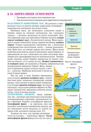 Розділ ІIІ
121
ВЛАСТИВОСТІ ПОВІТРЯНИХ МАС. На розподіл і пере­
розподіл тепла та вологи впливає циркуляція атмосфери –
переміщення повітряних мас різних типів.
Повітряні маси, що визначають кліматичні умови в
Україні, мають як «місцеве» походження, так і надходять
здалеку – з регіонів, віддалених на тисячі кілометрів. Зага­
лом упродовж року над територією України панують помірні
морські повітряні маси з Атлантичного океану. Вони надхо­
дять із заходу і північного заходу завдяки постійним західним
вітрам. Узимку надходження повітряних мас з Атлантики
супроводжується потеплінням, влітку – деяким похолодан­
ням. Крім того, це повітря завжди несе вологу. Його вплив
особливо відчутний на заході й північному заході України. Із
просуванням на схід і південний схід воно поступово пере­
творюється (трансформується) на континентальне. Завдяки
цьому чиннику клімат України змінюється не тільки з пів­
ночі на південь, а й із заходу на схід. Помірні континенталь­
ні повітряні маси, що надходять в Україну, формуються над
центральними районами Євразії. Вони завжди
сухі й приносять взимку холодну погоду, а вліт­
ку – спекотну. Найбільш відчутний їх вплив на
сході й півдні країни.
Час від часу в межі України проникають
сухі й холодні арктичні повітряні маси, з якими
пов’язані різке зниження температури повітря
взимку, пізні весняні й ранні осінні заморозки.
Сухі й жаркі тропічні повітряні маси, що інколи
надходять з пустельних районів Африки чи Пів­
денно-Західної Азії, приносять спекотну погоду
влітку, теплу й погожу восени.
АТМОСФЕРНІ ФРОНТИ. Зміна повітря­
них мас з різними властивостями (насамперед
температурними) спричиняє проходження че­
рез територію України атмосферних фронтів.
Атмосферний фронт – це перехідна зона між
теп­лими і холодними повітряними масами, яка
під невеликим кутом нахилена до земної по­
верхні в бік холодного повітря (мал. 87).
Залежно від того, яке повітря активніше –
тепле чи холодне, – таким буде і фронт. Теплий
атмосферний фронт формується під час насту­
§ 24. ЦИРКУЛЯЦІЯ АТМОСФЕРИ
ŠŠ Пригадайте, які існують типи повітряних мас.
ŠŠ Чим континентальні повітряні маси відрізняються від морських?
Мал. 87. Атмосферні
фронти
Повітряні маси,
що формують
клімат в Україні
а – теплий
Тепле
повітря
Хмари на фронті
Холодне повітря
Опади
б – холодний
Тепле
повітря
Опади Холодне повітря
Хмари
на фронті
ПОВІТРЯНІ МАСИ
Арктичні
континентальні
Тропічні
континентальні
Помірні:
●● морські;
●● континен­
тальні
 