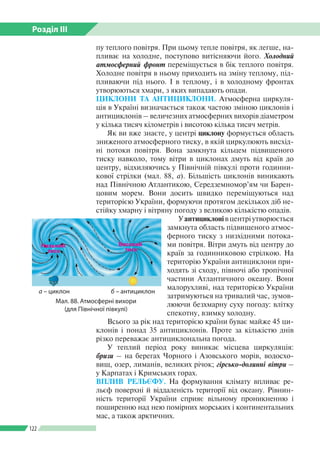 Розділ ІІI
122
пу теплого повітря. При цьому тепле повітря, як легше, на­
пливає на холодне, поступово витісняючи його. Холодний
атмосферний фронт переміщується в бік теплого повітря.
Холодне повітря в ньому приходить на зміну теплому, під­
пливаючи під нього. І в теп­лому, і в холодному фронтах
утворюються хмари, з яких випадають опади.
ЦИКЛОНИ ТА АНТИЦИКЛОНИ. Атмосферна циркуля­
ція в Україні визначається також частою зміною циклонів і
антициклонів – величезних атмосферних вихорів діаметром
у кілька тисяч кілометрів і висотою кілька тисяч метрів.
Як ви вже знаєте, у центрі циклону формується область
зниженого атмосферного тиску, в якій циркулюють висхід­
ні потоки повітря. Вона замкнута кільцем підвищеного
тиску навколо, тому вітри в циклонах дмуть від країв до
центру, відхиляючись у Північній півкулі проти годинни­
кової стрілки (мал. 88, а). Більшість циклонів виникають
над Північною Атлантикою, Середземномор’ям чи Барен­
цовим морем. Вони досить швидко переміщуються над
територією України, формуючи протягом декількох діб не­
стійку хмарну і вітряну погоду з великою кількістю опадів.
Уантициклонівцентріутворюється
замкнута область підвищеного атмос­
ферного тиску з низхідними потока­
ми повітря. Вітри дмуть від центру до
країв за годинниковою стрілкою. На
територію України антициклони при­
ходять зі сходу, півночі або тропічної
частини Атлантичного океану. Вони
малорухливі, над територією України
затримуються на тривалий час, зумов­
люючи безхмарну суху погоду: влітку
спекотну, взимку холодну.
Всього за рік над територією країни буває майже 45 ци­
клонів і понад 35 антициклонів. Проте за кількістю днів
різко переважає антициклональна погода.
У теплий період року виникає місцева циркуляція:
бризи – на берегах Чорного і Азовського морів, водосхо­
вищ, озер, лиманів, великих річок; гірсько-долинні вітри –
у Карпатах і Кримських горах.
ВПЛИВ РЕЛЬЄФУ. На формування клімату впливає ре­
льєф поверхні й віддаленість території від океану. Рівнин­
ність території України сприяє вільному проникненню і
поширенню над нею помірних морських і континентальних
мас, а також арктичних.
Мал. 88. Атмосферні вихори
(для Північної півкулі)
а – циклон
Високий
тиск
б – антициклон
 