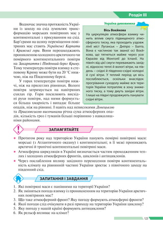 Розділ ІIІ
123
Водночас значна протяжність Украї­
ни із заходу на схід зумовлює транс­
формацію морських повітряних мас у
континентальні з просуванням на схід.
Бар’єрами на шляху переміщення пові­
тряних мас стають Українські Карпати
і Кримські гори. Вони перешкоджають
проникненню холодного арктичного чи
помірного континентального повітря
на Закарпаття і Південний берег Криму.
Тому температура повітря взимку в сте­
повому Криму може бути на 20 °С ниж­
чою, ніж на Південному березі.
У горах температури повітря ниж­
чі, ніж на прилеглих рівнинах. Вологе
повітря затримується на навітряних
схилах гір. Гори посилюють висхід­
ні рухи повітря, над ними формуєть­
ся більша хмарність і випадає більше
опадів, ніж на рівнині. І навіть над невисокими Донецькою
та При­азовською височинами річна сума атмосферних опа­
дів, кількість гроз і туманів більші порівняно з навколиш­
німи районами.
ЗАПАМ’ЯТАЙТЕ
●● Протягом року над територією України панують помірні повітряні маси:
морські (з Атлантичного океану) і континентальні; в її межі проникають
арктичні й тропічні континентальні повітряні маси.
●● Атмосферна циркуляція в Україні визначається частим проходженням теп­
лих і холодних атмосферних фронтів, циклонів і антициклонів.
●● Через послаблення впливу західного перенесення повітря континенталь­
ність клімату на рівнинній частині України зростає з північного заходу на
південний схід.
ЗАПИТАННЯ І ЗАВДАННЯ
1.	 Які повітряні маси є панівними на території України?
2.	 Як зміниться погода взимку із проникненням на територію України арктич­
них повітряних мас?
3.	 Що таке атмосферний фронт? Яку погоду формують атмосферні фронти?
4.	 Якої погоди слід очікувати в разі приходу на територію України циклону?
5.	 Яку погоду у нашій країні формують антициклони?
6.	 Як рельєф впливає на клімат?
Вісь Воєйкова
На циркуляцію атмосфери взимку чи­
нить вплив смуга підвищеного атмо­
сферного тиску, яка проходить уздовж
лінії міст Луганськ – Дніпро – Балта.
Вона є частиною так званої осі Воєй­
кова, що тягнеться майже через усю
Євразію від Монголії до Іспанії. На
північ від цієї смуги переважають захід­
ні, відносно теплі й вологі вітри, на пів­
день – східні й південно-східні холодні
й сухі вітри. У теплий період ця вісь
послаблюється, оскільки внаслідок
прогрівання суходолу майже вся тери­
торія України потрапляє в зону зниже­
ного тиску, а тому дмуть західні вітри.
І лише на півдні продовжують панувати
східні вітри.
Україна дивовижна
 