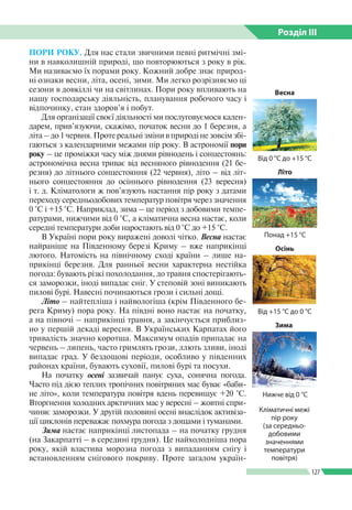 Розділ ІIІ
127
ПОРИ РОКУ. Для нас стали звичними певні ритмічні змі­
ни в навколишній природі, що повторюються з року в рік.
Ми називаємо їх порами року. Кожний добре знає природ­
ні ознаки весни, літа, осені, зими. Ми легко розрізняємо ці
сезони в довкіллі чи на світлинах. Пори року впливають на
нашу господарську діяльність, планування робочого часу і
відпочинку, стан здоров’я і побут.
Для організації своєї діяльності ми послуговуємося кален­
дарем, прив’язуючи, скажімо, початок весни до 1 березня, а
літа – до 1 червня. Проте реальні зміни в природі не зовсім збі­
гаються з календарними межами пір року. В астрономії пори
року – це проміжки часу між днями рівнодень і сонцестоянь:
астрономічна весна триває від весняного рівнодення (21 бе­
резня) до літнього сонцестояння (22 червня), літо – від літ­
нього сонцестояння до осіннього рівнодення (23 вересня)
і т. д. Кліматологи ж пов’язують настання пір року з датами
переходу середньодобових температур повітря через значення
0 °С і +15 °С. Наприклад, зима – це період з добовими темпе­
ратурами, нижчими від 0 °С, а кліматична весна настає, коли
середні температури доби наростають від 0 °С до +15 °С.
В Україні пори року виражені доволі чітко. Весна настає
найраніше на Південному березі Криму – вже наприкінці
лютого. Натомість на північному сході країни – лише на­
прикінці березня. Для ранньої весни характерна нестійка
погода: бувають різкі похолодання, до травня спостерігають­
ся заморозки, іноді випадає сніг. У степовій зоні виникають
пилові бурі. Навесні починаються грози і сильні дощі.
Літо – найтепліша і найвологіша (крім Південного бе­
рега Криму) пора року. На півдні воно настає на початку,
а на півночі – наприкінці травня, а закінчується приблиз­
но у першій декаді вересня. В Українських Карпатах його
тривалість значно коротша. Максимум опадів припадає на
червень – липень, часто гримлять грози, ллють зливи, іноді
випадає град. У бездощові періоди, особливо у південних
районах країни, бувають суховії, пилові бурі та посухи.
На початку осені зазвичай панує суха, сонячна погода.
Часто під дією теплих тропічних повітряних мас буває «баби­
не літо», коли температура повітря вдень перевищує +20 °С.
Вторгнення холодних арктичних мас у вересні – жовтні спри­
чиняє заморозки. У другій половині осені внаслідок активіза­
ції циклонів переважає похмура погода з дощами і туманами.
Зима настає наприкінці листопада – на початку грудня
(на Закарпатті – в середині грудня). Це найхолодніша пора
року, якій властива морозна погода з випаданням снігу і
встановленням снігового покриву. Проте загалом україн­
Весна
Від 0 °С до +15 °С
Понад +15 °С
Літо
Від +15 °С до 0 °С
Осінь
Нижче від 0 °С
Зима
Кліматичні межі
пір року
(за середньо­
добовими
значеннями
температури
повітря)
 
