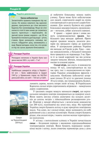 Розділ ІІI
130
Гроза небезпечна
Запам’ятайте правила поведінки під час
грози. Не можна ховатися під одиноке
дерево, притулятися до стіни високого
будинку без громовідводу. Якщо ви опи­
нилися в полі й вам немає де сховатися,
просто пригніться і перечекайте. За­
звичай гроза триває недовго – до 30 хв.
Тримайтесяякомогадалівідводи–річок,
ставків. Дуже ризикують сміливці, які
хочуть «обдурити» дощ, заховавшись у
воді. Відомі випадки, коли тих, хто купав­
ся під час грози, вражало блискавкою.
Україна дивовижна ді побачити блискавку можна навіть
узимку. Гроза може бути небезпечною
для людей, спричиняти аварії на лініях
електропередачі в результаті ударів бли­
скавки. Для захисту будівель від ударів
блискавки використовують громовідво­
ди – металеві, добре заземлені стрижні.
У травні – червні грози і зливи мо­
жуть супроводжуватися градом. Зде­
більшого град випадає дрібний. Проте
окремі градини можуть досягати роз­
мірів від грецького горіха до курячого
яйця. У центральних районах України
він випадає до 9 разів за рік. Град – яви­
ще швидкоплинне, у більшості випадків
його тривалість не перевищує 5 хв. Про­
те й за такий короткий час він устигає
завдати чималих збитків, пошкоджуючи
посіви та плодові дерева.
Сильні вітри, що дмуть зі швидкістю
понад 10 м/с, спостерігаються як під
час гроз, так і з надходженням на тери­
торію України атмосферних фронтів і
циклонів. Особливо небезпечні штор­
мові (понад 20 м/с) та ураганні (понад
30 м/с) вітри, які пошкоджують будівлі,
ламають дерева, валять опори ліній зв’язку. В Українських
Карпатах сильні вітри спричиняють вітровали – вивертання
дерев з коріннями.
У грозових хмарах можуть виникати смерчі, що верти­
кальним вихором повітря поширюються до поверхні землі.
Вони мають вигляд стовпа діаметром від кількох десят­
ків до сотень метрів з лійкоподібним розширенням уго­
рі. Повітря у вихорі обертається з величезною швидкістю
(до 200 м/с), піднімаючи від землі пил, воду. На території
України смерчі бувають влітку в дуже прогрітих повітряних
масах. Так само, як і сильні вітри, вони залишають по собі
руйнівний слід у десятки кілометрів. Однак смерчі бувають
рідше, ніж сильні вітри, і мають значно менше територіаль­
не охоплення.
У зв’язку з потеплінням клімату в Україні почастішали
спеки – бездощові періоди з високими середньодобовими
температурами повітря. Вони бувають переважно напри­
кінці весни і влітку, коли стовпчик термометра день у день
Рекордно великою в Україні була гра­
дина масою 500 г, а у світі – 7 кг!
Рекорди України
Найбільша швидкість вітру в Україні –
52 м/с – була зафіксована в грудні
1947 р. у Крим­ських горах на Ай-Пет­
ринській яйлі, а в світі – 103 м/с у США.
Рекорди України
Смерч
на Тернопільщині
(2016 р.)
 