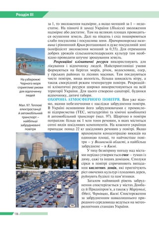 Розділ ІІI
136
за 1, то зволоження надмірне, а якщо менший за 1 – недо­
статнє. На півночі й заході України (Полісся) зволоження
надмірне або достатнє. Там на великих площах проводить­
ся осушення земель. Далі на південь і схід поширюються
слабо посушлива і посушлива зони. Причорноморська низо-
вина і рівнинний Крим розташовані в дуже посушливій зоні
(коефіцієнт зволоження менший за 0,55). Для отримання
добрих урожаїв сільськогосподарських культур там необ­
хідно проводити штучне зрошування земель.
Рекреаційні кліматичні ресурси використовують для
лікування і відпочинку людей. Найсприятливіші умови
формуються на берегах морів, річок, водосховищ, озер,
у гірських районах та лісових масивах. Там поєднуються
чисте повітря, вища вологість, більша швидкість вітру, а
також своєрідний режим температури повітря. Рекреацій­
ні кліматичні ресурси широко використовуються на всій
території України. Для цього створено санаторії, будинки
відпочинку, дитячі табори.
ОХОРОНА АТМОСФЕРНОГО ПОВІТРЯ. Вам уже відо­
мо, якими небезпечними є наслідки забруднення повітря.
В Україні основними його забруднювачами є промисло­
ві підприємства (ТЕС, металургійні та хімічні комбінати)
й автомобільний транспорт (мал. 97). Щорічно в повітря
потрапляє більш як 1 млн тонн речовин, в яких містяться
сотні видів шкідливих компонентів. На кожного українця
припадає понад 22 кг шкідливих речовин у повітрі. Якщо
враховувати концентрацію викидів на
одиницю площі, то найчистіше пові­
тря – у Волинській області, а найбільш
забруднене – в Києві.
У тиху безвітряну погоду над міста­
ми нерідко утворюється смог – туман із
диму, сажі та інших домішок. Сполуки
сірки в повітрі спричиняють випада­
ння кислотних дощів, які пригнічують
ріст овочевих культур і плодових дерев,
руйнують будівлі та пам’ятники.
Загалом найвищий рівень забруд­
нення спостерігається у містах Донба­
су й Придніпров’я, а також у Маріуполі,
Одесі, Чернівцях, Києві. Спостереження
за забрудненням навколишнього при­
родного середовища ведуться на метео­
рологічних станціях України.
Мал. 97. Теплові
електростанції
й автомобільний
транспорт –
найбільші
забруднювачі
повітря
На узбережжі
Чорного моря
сприятливі умови
для відпочинку
людей
 