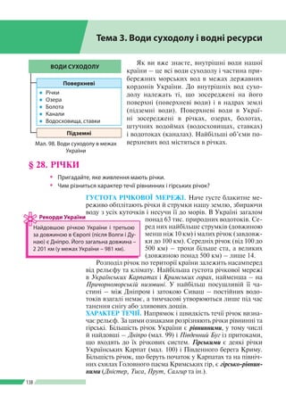 Розділ ІІI
138
Як ви вже знаєте, внутрішні води нашої
країни – це всі води суходолу і частина при­
бережних морських вод в межах державних
кордонів України. До внутрішніх вод сухо­
долу належать ті, що зосереджені на його
поверхні (поверхневі води) і в надрах землі
(підземні води). Поверхневі води в Украї­
ні зосереджені в річках, озерах, болотах,
штучних водоймах (водосховищах, ставках)
і водотоках (каналах). Найбільші об’єми по­
верхневих вод містяться в річках.
ГУСТОТА РІЧКОВОЇ МЕРЕЖІ. Наче густе блакитне ме­
реживо обплітають річки й струмки нашу землю, збираючи
воду з усіх куточків і несучи ї ї до морів. В Україні загалом
понад 63 тис. природних водотоків. Се­
ред них найбільше струмків (довжиною
менш ніж 10 км) і малих річок (завдовж­
ки до 100 км). Середніх річок (від 100 до
500 км) – трохи більше ста, а великих
(довжиною понад 500 км) – лише 14.
Розподіл річок по території країни залежить насамперед
від рельєфу та клімату. Найбільша густота річкової мережі
в Українських Карпатах і Кримських горах, найменша – на
Причорноморській низовині. У найбільш посушливій її ча­
стині – між Дніпром і затокою Сиваш – постійних водо­
токів взагалі немає, а тимчасові утворюються лише під час
танення снігу або зливових дощів.
ХАРАКТЕР ТЕЧІЇ. Напрямок і швидкість течії річок визна­
чає рельєф. За цими ознаками розрізняють річки рівнинні та
гірські. Більшість річок України є рівнинними, у тому числі
й найдовші – Дніпро (мал. 99) і Південний Буг із притоками,
що входять до їх річкових систем. Гірськими є деякі річки
Українських Карпат (мал. 100) і Південного берега Криму.
Більшість річок, що беруть початок у Карпатах та на північ­
них схилах Головного пасма Кримських гір, є гірсько-рівнин­
ними (Дністер, Тиса, Прут, Салгир та ін.).
ВОДИ СУХОДОЛУ
Поверхневі
●● Річки
●● Озера
●● Болота
●● Канали
●● Водосховища, ставки
Підземні
Мал. 98. Води суходолу в межах
України
§ 28. РІЧКИ
ŠŠ Пригадайте, яке живлення мають річки.
ŠŠ Чим різниться характер течії рівнинних і гірських річок?
Тема 3. Води суходолу і водні ресурси
Найдовшою річкою України і третьою
за довжиною в Європі (після Волги і Ду­
наю) є Дніпро. Його загальна довжина –
2 201 км (у межах України  – 981 км).
Рекорди України
 