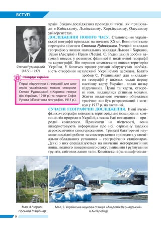 14
ВСТУП
країн. Згодом дослідження проводили вчені, які працюва-
ли в Київському, Львівському, Харківському, Одеському
університетах.
ДОСЛІДЖЕННЯ НОВОГО ЧАСУ. Становлення україн-
ської географії припадає на початок XX ст. Воно пов’язане
передусім з іменем Степана Рудницького. Учений викладав
географію у вищих навчальних закладах Львова і Харкова,
Відня (Австрія) і Праги (Чехія). С. Рудницький зробив ва-
гомий внесок у розвиток фізичної й політичної географії
та картографії. Він першим комплексно описав територію
України. У багатьох працях учений обґрунтував необхід-
ність створення незалежної Української держави. Багато
зробив С. Рудницький для викладан-
ня географії у школах: склав першу
настінну карту України, видав низку
підручників. Праці та карти, створе-
ні ним, видавалися різними мовами.
Життя видатного вченого обірвалося
трагічно: він був репресований і заги-
нув у 1937 р. на засланні.
СУЧАСНІ ГЕОГРАФІЧНІ ДОСЛІДЖЕННЯ. Нині вче­ні-
фізико-географи вивчають територіальне поширення ком-
понентів природи в Україні, а також їхні поєд­нання – при-
родні комплекси. Працюючи на місцевості, вони
ви­користовують інформацію про неї, отриману завдяки
аеро­космічним спостереженням. Тривалі багаторічні нау­
ково-дослідні роботи та спостереження проводять у спеці-
ально обладнаних установах – географічних стаціонарах.
Деякі з них спеціалізуються на вивченні метеорологічних
явищ, водного поверхневого стоку, змивання і руйнування
ґрунтів, снігових лавин та ін. Комплексні (ландшафтознав­
Мал. 4. Чорно­
гірський стаціонар
Степан Рудницький
(1877 – 1937)
Мал. 5. Українська наукова станція «Академік Вернадський»
в Антарктиді
Перші підручники з географії для шко-
лярів українською мовою створили
Степан Рудницький («Коротка геогра-
фія України», 1910 р.) та педагог Софія
Русова («Початкова географія», 1911 р.).
Рекорди України
 