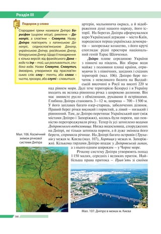 Розділ ІІI
144
артерія, мальовнича окраса, а й відоб­
раження душі нашого народу, його іс­
торії. На берегах Дніпра сформувалося
ядро Української держави – місто Київ,
народилася перша українська демокра­
тія – запорозьке козацтво, з його кручі
споглядає рідні простори національ­
ний геній Тарас Шевченко.
Дніпро пливе серединою України
з півночі на південь. Він збирає води
майже з половини площі країни, отри­
муючи їх з північних, західних і східних
територій (мал. 106). Дніпро бере по­
чаток з невеликого болота на Валдай­
ській височині в Росії на висоті 220 м
над рівнем моря. Далі тече територією Білорусі і в Україну
входить як велика рівнинна річка з широкою долиною. Він
має звивисте русло з обмілинами, рукавами й острівцями.
Глибина Дніпра становить 3 – 12 м, ширина – 700 – 1 500 м.
У його заплавах багато озер-стариць, заболочених ділянок.
Правий берег річки високий і гористий, а лівий – низький і
рівнинний. Там, де Дніпро перетинає Український щит (між
містами Дніпро і Запоріжжя), колись були пороги, що пов­
ністю перегороджували річку. Тепер їх усі затоплено водами
Дніпровського водосховища. Низка водосховищ, споруджених
на Дніпрі, не тільки затопила пороги, а й дуже змінила його
береги, спрямила річище. На Дніпрі багато островів (Труха-
нів у межах м. Києва (мал. 107), Хортиця у межах м. Запоріж­
жя). Кількома гирлами Дніпро впадає у Дніпровський лиман,
а з нього одним широким – у Чорне море.
Річкову систему Дніпра утворюють понад
1 150 малих, середніх і великих приток. Най­
більша права притока – Прип’ять зі своїми
Мал. 107. Дніпро в межах м. Києва
Мал. 106. Космічний
знімок річкової
системи Дніпра
Стародавні греки називали Дніпро Бо-
рисфен (широке місце), римляни – Да-
напріс, а слов’яни – Славута. Назву
Дніпро пов’язують з латин­ською Да-
напріс, східнослов’ян­ською Данапр,
українською Дніпер, російською Днєпр,
білоруською Дняпр. Щодо ї ї походження
є кілька версій: від фракійського Дана –
вода та іпр – той, що розливається, гли-
бока вода. Назви Славута, Славутич,
ймовірно, утворилися від праслов’ян­
ських слів: слоу – текти, або слава –
чиста, прозора, або слуті – славитися.
Подорож у слово
 