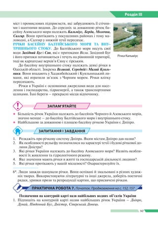 Розділ ІIІ
147
міст і промислових підприємств, які забруднюють її стічни­
ми і шахтними водами. До середніх за довжиною річок ба­
сейну Азовського моря належать Кальміус, Берда, Молочна,
Салгир. Вони протікають у посушливих районах і тому ма­
ловодні, а Салгир у нижній течії пересихає.
РІЧКИ БАСЕЙНУ БАЛТІЙСЬКОГО МОРЯ ТА ВНУ­
ТРІШНЬОГО СТОКУ. До Балтійського моря несуть свої
води Західний Буг і Сян, які є притоками Вісли. Західний Буг
і його притоки починаються і течуть на рівнинній території,
тоді як карпатське верхів’я Сяну є гірським.
До басейну внутрішнього стоку належать деякі річки в
Одеській області. Зокрема Великий, Середній і Малий Куяль­
ники. Вони впадають у Хаджибейський і Куяльницький ли­
мани, які втратили зв’язок з Чорним морем. Річки влітку
пересихають.
Річки в Україні є основними джерелами води для насе­
лення і господарства, гідроенергії, а також транспортними
шляхами. Їхні береги – прекрасні місця відпочинку.
ЗАПАМ’ЯТАЙТЕ
●● Більшість річок України належать до басейнів Чорного й Азовського морів,
значно менше – до басейну Балтійського моря і внутрішнього стоку.
●● Найбільшою за довжиною і площею басейну річкою України є Дніпро.
ЗАПИТАННЯ І ЗАВДАННЯ
1.	 Розкажіть про річкову систему Дніпра. Яким містам Дніпро дав назви?
2.	 Як особливості рельєфу позначилися на характері течії і будові річкової до­
лини Дністра?
3.	 Які річки України належать до басейну Азовського моря? Назвіть особли­
вості їх живлення та гідрологічного режиму.
4.	 Яке значення мають річки в житті та господарській діяльності людини?
5.	 Які річки протікають у вашій місцевості? Охарактеризуйте їх.
------------------
6*. Люди завжди шанували річки. Вони оспівані й змальовані в різних худож­
ніх творах. Використовуючи літературні та інші джерела, доберіть поетичні
рядки, уривки прози та репродукції картин, що присвячені річкам.
ПРАКТИЧНА РОБОТА 7. Початок. Проджовження на с. 152, 157
Позначення на контурній карті назв найбільших водних об’єктів України
1.	Підпишіть на контурній карті назви найбільших річок України – Дніпро,
Дунай, Південний Буг, Дністер, Сіверський Донець.
Річка Кальміус
 