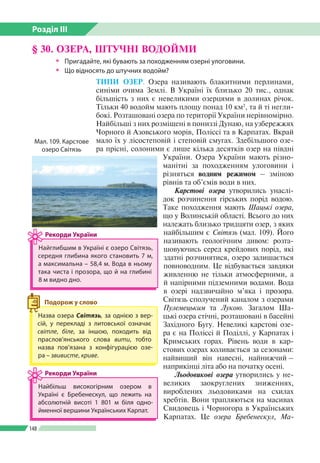 Розділ ІІI
148
ТИПИ ОЗЕР. Озера називають блакитними перлинами,
синіми очима Землі. В Україні їх близько 20 тис., однак
більшість з них є невеликими озерцями в долинах річок.
Тільки 40 водойм мають площу понад 10 км2
, та й ті негли­
бокі. Розташовані озера по території України нерівномірно.
Найбільші з них розміщені в пониззі Дунаю, на узбережжях
Чорного й Азовського морів, Поліссі та в Карпатах. Вкрай
мало їх у лісостеповій і степовій смугах. Здебільшого озе­
ра прісні, солоними є лише кілька десятків озер на півдні
України. Озера України мають різно­
манітні за походженням улоговини і
різняться водним режимом – зміною
рівнів та об’ємів води в них.
Карстові озера утворились унаслі­
док розчинення гірських порід водою.
Таке походження мають Шацькі озера,
що у Волинській області. Всього до них
належать близько тридцяти озер, з яких
найбільшим є Світязь (мал. 109). Його
називають геологічним дивом: розта­
шовуючись серед крейдових порід, які
здатні розчинятися, озеро залишається
повноводним. Це відбувається завдяки
живленню не тільки атмосферними, а
й напірними підземними водами. Вода
в озері надзвичайно м’яка і прозора.
Світязь сполучений каналом з озерами
Пулемецьким та Лукою. Загалом Ша­
цькі озера стічні, розташовані в басейні
Західного Бугу. Невеликі карстові озе­
ра є на Поліссі й Поділлі, у Карпатах і
Кримських горах. Рівень води в кар­
стових озерах коливається за сезонами:
найвищий він навесні, найнижчий –
наприкінці літа або на початку осені.
Льодовикові озера утворились у не­
великих заокруглених зниженнях,
вироблених льодовиками на схилах
хребтів. Вони трапляються на масивах
Свидовець і Чорногора в Українських
Карпатах. Це озера Бребенескул, Ма-
§ 30. ОЗЕРА, ШТУЧНІ ВОДОЙМИ
ŠŠ Пригадайте, які бувають за походженням озерні улоговини.
ŠŠ Що відносять до штучних водойм?
Назва озера Світязь, за однією з вер­
сій, у перекладі з литовської означає
світле, біле, за іншою, походить від
прасло­в’янського слова вити, тобто
назва пов’язана з конфігурацією озе­
ра – звивисте, криве.
Подорож у слово
Найглибшим в Україні є озеро Сві­тязь,
середня глибина якого становить 7 м,
а максимальна – 58,4 м. Вода в ньому
така чиста і прозора, що й на глибині
8 м видно дно.
Рекорди України
Найбільш високогірним озером в
Україні є Бребенескул, що лежить на
абсолютній висоті 1 801 м біля одно­
йменної вершини Українських Карпат.
Рекорди України
Мал. 109. Карстове
озеро Світязь
 
