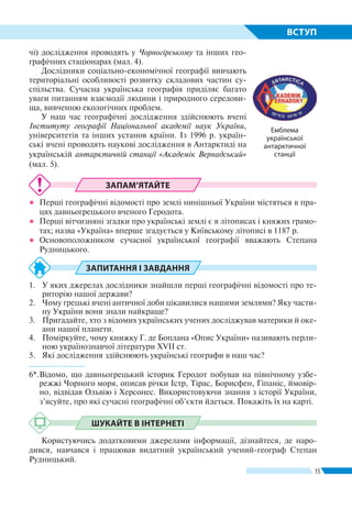 15
ВСТУП
ЗАПАМ’ЯТАЙТЕ
●● Перші географічні відомості про землі нинішньої України містяться в пра-
цях давньогрецького вченого Геродота.
●● Перші вітчизняні згадки про українські землі є в літописах і княжих грамо-
тах; назва «Україна» вперше згадується у Київському літописі в 1187 р.
●● Основоположником сучасної української географії вважають Степана
Рудницького.
ЗАПИТАННЯ І ЗАВДАННЯ
1.	 У яких джерелах дослідники знайшли перші географічні відомості про те-
риторію нашої держави?
2.	 Чому грецькі вчені античної доби цікавилися нашими землями? Яку части-
ну України вони знали найкраще?
3.	 Пригадайте, хто з відомих українських учених досліджував материки й оке-
ани нашої планети.
4.	 Поміркуйте, чому книжку Г. де Боплана «Опис України» називають перли-
ною українознавчої літератури ХVІІ ст.
5.	 Які дослідження здійснюють українські географи в наш час?
------------------
6*.	Відомо, що давньогрецький історик Геродот побував на північному узбе-
режжі Чорного моря, описав річки Істр, Тірас, Борисфен, Гіпаніс, ймовір-
но, відвідав Ольвію і Херсонес. Використовуючи знання з історії України,
з’ясуйте, про які сучасні географічні об’єкти йдеться. Покажіть їх на карті.
ШУКАЙТЕ В ІНТЕРНЕТІ
Користуючись додатковими джерелами інформації, дізнайтеся, де наро-
дився, навчався і працював видатний український учений-географ Степан
Рудницький.
Емблема
україн­ської
антарктичної
станції
чі) дослідження проводять у Чорногірському та інших гео-
графічних стаціонарах (мал. 4).
Дослідники соціально-економічної географії вивчають
територіальні особливості розвитку складових частин су-
спільства. Сучасна українська географія приділяє багато
уваги питанням взаємодії людини і природного середови-
ща, вивченню екологічних проблем.
У наш час географічні дослідження здійснюють вчені
Інституту географії Національної академії наук Украї­ни,
університетів та інших установ країни. Із 1996 р. україн-
ські вчені проводять наукові дослідження в Антарктиді на
українській антарктичній станції «Академік Вер­надський»
(мал. 5).
 