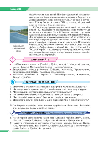 Розділ ІІI
152
просочування води вглиб. Північнокримський канал пра­
цює сезонно: його заповнення починається в березні, а в
листопаді подача води припиняється. У зв’язку з окупа­
цією Криму Росією з травня 2014 р. подача дніпровської
води на півострів була припинена.
У Каховському зрошувальному каналі, який так само від­
ходить від Каховського водосховища, вода утримується
протягом всього року. На всій його протяжності рух води
здійснюється самопливом, без допомоги насосних станцій.
Для запобігання просочуванню води вглиб по всій його до­
вжині русло вкрите ґрунтово-плівковим екраном. У останні
роки водозабір в усі канали істотно зменшився. Водопоста­
чання для промислових районів і міст здійснюють канали
Дніпро – Донбас, Дніпро – Кривий Ріг та ін. На Поліссі й у
Західній Україні створено густу мережу вузьких осушуваль­
них каналів і ровів, якими в річки скидають води з надмір­
но зволожених територій.
ЗАПАМ’ЯТАЙТЕ
●● Найбільшими озерами в Україні є Дністровський і Молочний лимани,
Сасик (Кундук), Ялпуг, найглибшими – Світязь, Синевир.
●● Дніпровський каскад утворюють Київське, Канівське, Кременчуцьке,
Кам'янське, Дніпровське, Каховське водосховища.
●● Великими каналами в Україні є Північнокримський, Каховський,
Дніпро – Донбас.
ЗАПИТАННЯ І ЗАВДАННЯ
1.	 Які озера за походженням улоговин поширені в Українських Карпатах?
2.	 Як утворюються лиманні озера? Наведіть приклади таких озер в Україні.
3.	 Чому розміри і форма заплавних озер часто змінюються?
4.	 З якою метою створюють водосховища? На яких річках їх створено?
5.	 Яку роль відіграють канали? Розкажіть про відомі вам канали.
6.	 Які озера та штучні водойми є у вашій місцевості? Як їх використовують?
------------------
7*.	Поміркуйте, яке озеро можна назвати «українським Байкалом». Розкажіть
про походження його озерної улоговини.
ПРАКТИЧНА РОБОТА 7. Продовження. Початок див. на с. 147
2. 	На контурній карті зазначте назви озер і лиманів України: Ялпуг, Сасик,
Шацькі, Синевир; Дніпровсько-Бузький, Молочний, Дністровський.
3.	 Позначте і підпишіть на карті назви водосховищ і каналів: Київське, Канів­
ське, Кременчуцьке, Кам'янське, Дніпровське, Каховське; Північнокрим­
ський, Дніпро – Донбас, Каховський.
Каховський
зрошувальний
канал
 