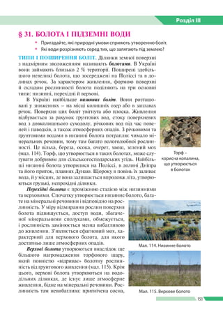 Розділ ІIІ
153
§ 31. БОЛОТА І ПІДЗЕМНІ ВОДИ
ŠŠ Пригадайте, які природні умови сприяють утворенню боліт.
ŠŠ Які води розрізняють серед тих, що залягають під землею?
ТИПИ І ПОШИРЕННЯ БОЛІТ. Ділянки земної поверхні
з надмірним зволоженням називають болотами. В Україні
вони займають близько 2 % території. Поширені здебіль­
шого невеликі болота, що зосереджені на Поліссі та в до­
линах річок. За характером живлення, формою поверхні
й складом рослинності болота поділяють на три основні
типи: низинні, перехідні й верхові.
В Україні найбільше низинних боліт. Вони розташо­
вані у зниженнях – на місці колишніх озер або в заплавах
річок. Поверхня цих боліт увігнута або плоска. Живлення
відбувається за рахунок ґрунтових вод, стоку поверхневих
вод з довколишнього суходолу, річкових вод під час пове­
ней і паводків, а також атмосферних опадів. З річковими та
ґрунтовими водами в низинні болота потрапляє чимало мі­
неральних речовин, тому там багато вологолюбної рослин­
ності. Це вільха, береза, осока, очерет, хвощ, зелений мох
(мал. 114). Торф, що утворюється в таких болотах, може слу­
гувати добривом для сільськогосподарських угідь. Найбіль­
ші низинні болота утворилися на Поліссі, в долині Дніпра
та його приток, плавнях Дунаю. Щороку в повінь їх заливає
вода, й у місцях, де вона залишається впродовж літа, утворю­
ються грузькі, непрохідні ділянки.
Перехідні болота є проміжною стадією між низинними
та верховими. Спочатку утворюється низинне болото, бага­
те на мінеральні речовини і відповідно на рос­
линність. У міру відмирання рослин поверхня
болота підвищується, доступ води, збагаче­
ної мінеральними сполуками, обмежується,
і рослинність замінюється менш вибагливою
до живлення. З’являється сфагновий мох, ха­
рактерний для верхового болота, для якого
достатньо лише атмосферних опадів.
Верхові болота утворюються внаслідок ще
більшого нагромадження торфового шару,
який повністю «відриває» болотну рослин­
ність від ґрунтового живлення (мал. 115). Крім
цього, верхові болота утворюються на водо­
дільних ділянках, де існує лише атмосферне
живлення, бідне на мінеральні речовини. Рос­
линність там невибаглива: пригнічена сосна,
Торф –
корисна копалина,
що утворюється
в болотах
Мал. 114. Низинне болото
Мал. 115. Верхове болото
 