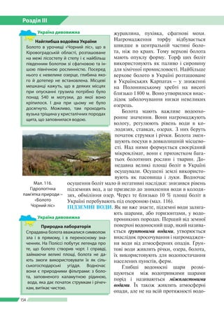Розділ ІІI
154
журавлина, пухівка, сфагнові мохи.
Нагромадження торфу відбувається
швидше в центральній частині боло­
та, ніж по краях. Тому верхові болота
мають опуклу форму. Торф цих боліт
використовують як паливо і сировину
для хімічної промисловості. Найбільше
верхове болото в Україні розташоване
в Українських Карпатах – у зниженні
на Полонинському хребті на висоті
близько 1 800 м. Воно утворилося внас­
лідок заболочування низки невеликих
озерець.
Болота мають важливе водоохо­
ронне значення. Вони нагромаджують
вологу, регулюють рівень води в ко­
лодязях, ставках, озерах. З них беруть
початок струмки і річки. Болота змен­
шують посухи в довколишній місцево­
сті. Над ними формується своєрідний
мікроклімат, вони є прихистком бага­
тьох болотяних рослин і тварин. До­
недавна великі площі боліт в Україні
осушували. Осушені землі використо­
вують як пасовища і луки. Водночас
осушення боліт мало й негативні наслідки: знизився рівень
підземних вод, а це призвело до зникнення води в колодя­
зях, обміління озер. Через те близько 10 % площі боліт в
Україні перебувають під охороною (мал. 116).
ПІДЗЕМНІ ВОДИ. Як ви вже знаєте, підземні води заляга­
ють шарами, або горизонтами, у водо­
проникних породах. Перший від земної
поверхні водоносний шар, який назива­
ється ґрунтовими водами, утворюється
вна­слідок просочування і нагромаджен­
ня води від атмосферних опадів. Ґрун­
тові води живлять річки, озера, болота,
їх використовують для водопостачання
населених пунктів, ферм.
Глибші водоносні шари розмі­
щуються між водотривкими шарами
порід і називаються міжпластовими	
водами. Їх також живлять атмосферні
опади, але не на всій протяжності водо­
Мал. 116.
Гідрологічна
пам’ятка природи –
«Болото
Чорний ліс»
Найглибша водойма України
Болото в урочищі «Чорний ліс», що в
Кіровоградській області, розташоване
на межі лісостепу й степу і є найбільш
південним болотом зі сфагновою та ін­
шою північною рослинністю. Посеред
нього є невелике озерце, глибина яко­
го й дотепер не встановлена. Місцеві
мешканці кажуть, що в деяких місцях
при опусканні грузила потрібно було
понад 540 м мотузки, до якої воно
кріпилося. І дна при цьому не було
досягнуто. Можливо, там проходить
вузька тріщина у кристалічних породах
щита, що заповнилася водою.
Україна дивовижна
Природна лабораторія
Спрадавна болота вважалися символом
зла і в прямому, і в переносному зна­
ченнях. На Поліссі побутує легенда про
те, що болото створив чорт. І справді,
займаючи великі площі, болота не да­
ють змоги використовувати їх як сіль­
ськогосподарські угіддя. Водночас
вони є природними фільтрами: з боло­
та, заповненого каламутною ріди­ною,
вода, яка дає початок струмкам і річеч­
кам, витікає чистою.
Україна дивовижна
 