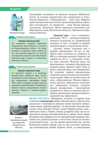 Розділ ІІI
156
благотворно впливають на організм людини. Найбільше
різних за складом мінеральних вод зосереджено в Укра­
їнських Карпатах: у Передкарпатті – води типу Нафтуся
(крім мінеральних вони містять органічні речовини нафто­
вого походження), на Закарпатті – води Поляна Квасова,
Свалявська, Лужанська. Цінні лікувальні властивості має
Миргородська вода (Полтавська область), Березівська (Хар­
ківська область).
Термальні води – теплі з температу­
рою понад +20 °С – залягають в районах
давнього вулканізму на Закарпатській
низовині. У світі і в Україні їх широко
використовують з лікувальною метою.
Загальні запаси підземних вод в
Україні перевищують 20 км3
за рік.
Прісні води залягають на глибинах до
400 м у північних регіонах України і на
глибині до 150 м – у південних. Глиб­
ше води засолені. Підземні води, що
просочуються з поверхні, фільтруються
шарами різних гірських порід. Тому їх
якість зазвичай вища, ніж поверхневих.
Це зумовлює широке використання
підземних вод як питних і для господар­
ських потреб. Проте й підземні води, на
жаль, забруднюються. Нерідко трапля­
ються випадки забруднення підземних
вод побутовими стоками, стічними
водами промислових і транспортних
підприємств. Через те підземні води не­
обхідно раціонально використовувати і
охороняти від забруднення.
ВОДНІ РЕСУРСИ. Поверхневі, підземні та морські води
становлять водні ресурси країни. Основна роль у забезпеченні
населення і господарства прісною водою належить поверх­
невим водам, передусім річкам. За загальними запасами річ­
кового стоку (близько 210 км3
за рік) Україна посідає одне з
провідних місць у Європі. Однак сумарний запас ще не ха­
рактеризує реальну водозабезпеченість у країні. Лише чверть
річкового стоку формується на території нашої держави (міс­
цевий стік), решта надходить з-поза її меж. Більш як полови­
на річкового стоку – це так званий транзитний стік, що йде
Кілійським гирлом Дунаю і яке не має суттєвого значення
для господарських потреб України. Отож, за показниками
Мінеральні води
Український Цхалтубо
Так називають джерела підземних
мінеральних вод поблизу м. Знам’ян­
ка Кіровоград­ської області. За своїм
складом ці радонові води подібні до
тих, що використовуються на всесвіт­
ньо відомому курорті Цхалтубо в Грузії.
Радонові води є також у м. Хмільнику
Вінни­цької області.
Україна дивовижна
Цілющі термальні води
На Закарпатті курорт у м. Берегове
використовує термальні води, нагріті
внутрішнім теплом Землі до +70 °C. Че­
рез свердловину завглибшки понад
300 м гарячі хлоридно-натрієві води на­
повнюють великий басейн. Плаванням в
басейні лікують захворювання опорно-­
рухового апарату та серцево-судинні
хвороби.
Україна дивовижна
Басейн з
термальною водою
в м. Берегово
(Закарпатська
область)
 