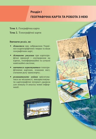 16
Розділ І
Розділ І
ГЕОГРАФІЧНА КАРТА ТА РОБОТА З НЕЮ
Тема 1. Географічна карта
Тема 2. Топографічні карти
Вивчаючи розділ, ви:
•	 дізнаєтеся про зображення Украї-
ни в картографічних творах та види
географічних карт;
•	 дістанете уявлення про картогра-
фічні проекції і спотворення на
картах, геоінформаційні та сучасні
навігаційні системи;
•	 навчитеся користуватися топогра-
фічними картами, планами міст,
схемами руху транспорту;
•	 розвиватимете вміння орієнтува-
тися на місцевості, використовува-
ти картографічні інтернет-джерела
для пошуку й аналізу нової інфор-
мації.
 