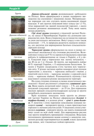 Розділ ІІI
160
Дерново-підзолисті ґрунти розповсюджені здебільшого
на Поліссі. Вони сформувалися в умовах надмірного зво­
ложення під сосновими і мішаними лісами. Материнськи­
ми породами для них слугують водно-льодовикові піщані
відклади. У цих ґрунтах невеликий вміст гумусу (до 1,5 %),
чітко виражений так званий підзолистий горизонт, з якого
поживні речовини вимиваються вглиб. Тому вони мають
низьку родючість.
Сірі лісові ґрунти поширені у південній частині Поліс­
ся, на заході й Правобережжі України під ділянками ши­
роколистих лісів. Вони утворилися на суглинистих породах
за умов достатнього зволоження. Вміст гумусу в них також
незначний – 3 %, їх природна родючість відносно невисо­
ка, але достатня для вирощування багатьох сільськогоспо­
дарських кільтур.
Чорноземні ґрунти сформувалися на лесах в умовах не­
достатньої зволоженості під степовою рослинністю. Вели­
кий вміст гумусу (до 9 %) та зерниста й грудкувата структура
роблять їх найродючішими не тільки в Україні, а й у сві­
ті. Гумусний шар у чорноземах має значну потужність –
від 40 см до 1 м і більше. Ці ґрунти, що вкривають майже
60 % території України, є її національним багатством. За­
галом в Україні зосереджена п’ята частина всіх чорнозе­
мів світу. У різних частинах країни поширені різні підтипи
чорноземів: у лісостепу – чорноземи опідзолені і типові, у
північній смузі степу – чорноземи звичайні, у середній смузі
степу – чорноземи південні. Різноманітність підтипів і їхні
властивості зумовлені різною зволоженістю території.
На сухих степових ділянках в умовах недостатнього зво­
ложення і бідної рослинності утворились каштанові ґрун­
ти. Вони мають незначний вміст гумусу – 3 %, але досить
потужний гумусовий горизонт – до 55 см. Для отримання
високих врожаїв сільськогосподарських культур ці ґрунти
потребують додаткового зволоження.
Крім основних зональних типів ґрунтів на рівнин­
ній частині України на Поліссі сформувалися болотні й	
торфово-болотні, а в долинах річок – лучні й лучно-болот­
ні. У лісостепу і степу окремими невеликими плямами по­
ширені солонці – малородючі ґрунти, в яких простежується
горизонт із значним умістом солей. У південних степах утво­
рилися солончаки –неродючі ґрунти, що мають підвищений
вміст солей по всій своїй товщі. Для вирощування рослин
такі ґрунти потребують промивання і гіпсування. Внаслідок
інтенсивного промивання водою солонці в замкнутих зни­
женнях рельєфу перетворюються на солоді, в яких засолений
шар зникає, зате з’являються глейові горизонти.
Каштанові
Лучні
Дерново-підзолисті
Сірі лісові
Чорноземи
Ґрунти
 