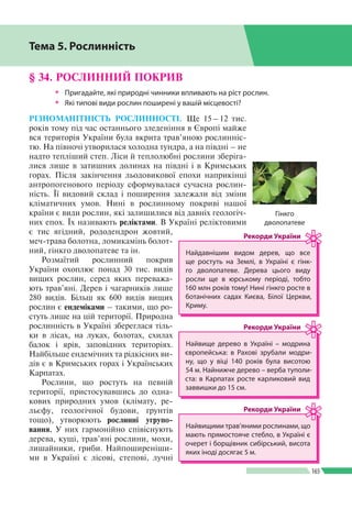 Розділ ІIІ
165
§ 34. РОСЛИННИЙ ПОКРИВ
ŠŠ Пригадайте, які природні чинники впливають на ріст рослин.
ŠŠ Які типові види рослин поширені у вашій місцевості?
РІЗНОМАНІТНІСТЬ РОСЛИННОСТІ. Ще 15 – 12 тис.
років тому під час останнього зледеніння в Європі майже
вся територія України була вкрита трав’яною рослинніс­
тю. На півночі утворилася холодна тундра, а на півдні – не
надто тепліший степ. Ліси й теплолюбні рослини зберіга­
лися лише в затишних долинах на півдні і в Кримських
горах. Після закінчення льодовикової епохи наприкінці
антропогенового періоду сформувалася сучасна рослин­
ність. Її видовий склад і поширення залежали від зміни
кліматичних умов. Нині в рослинному покриві нашої
країни є види рослин, які залишилися від давніх геологіч­
них епох. Їх називають реліктами. В Україні реліктовими
є тис ягідний, рододендрон жовтий,
меч-трава болотна, ломикамінь болот­
ний, гінкго дволопатеве та ін.
Розмаїтий рослинний покрив
України охоплює понад 30 тис. видів
вищих рослин, серед яких переважа­
ють трав’яні. Дерев і чагарників лише
280 видів. Більш як 600 видів вищих
рослин є ендеміками – такими, що ро­
стуть лише на цій території. Природна
рослинність в Україні збереглася тіль­
ки в лісах, на луках, болотах, схилах
балок і ярів, заповідних територіях.
Найбільше ендемічних та рідкісних ви­
дів є в Кримських горах і Українських
Карпатах.
Рослини, що ростуть на певній
території, пристосувавшись до одна­
кових природних умов (клімату, ре­
льєфу, геологічної будови, ґрунтів
тощо), утворюють рослинні угрупо­
вання. У них гармонійно співіснують
дерева, кущі, трав’яні рослини, мохи,
лишайники, гриби. Найпоширеніши­
ми в Україні є лісові, степові, лучні
Тема 5. Рослинність
Найвищими трав’яними рослинами, що
мають прямостояче стебло, в Україні є
очерет і борщівник сибірський, висота
яких іноді досягає 5 м.
Рекорди України
Найдавнішим видом дерев, що все
ще ростуть на Землі, в Україні є гінк­
го дволопатеве. Дерева цього виду
росли ще в юрському періоді, тобто
160 млн років тому! Нині гінкго росте в
ботанічних садах Києва, Білої Церкви,
Криму.
Рекорди України
Найвище дерево в Україні – модрина
європейська: в Рахові зрубали модри­
ну, що у віці 140 років була висотою
54 м. Найнижче дерево – верба туполи­
ста: в Карпатах росте карликовий вид
заввишки до 15 см.
Рекорди України
Гінкго
дволопатеве
 