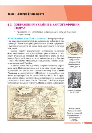 17
Розділ І
ЗОБРАЖЕННЯ УКРАЇНИ НА КАРТАХ. Географічні кар-
ти є важливими джерелами знань і носіями інформації про
території. Вони показують розміщення різних природних
і суспільних об’єктів та явищ, їхні властивості та зв’язки
між ними.
Давню спробу схематичного зображення місцевості
було знайдено під час археологічних розкопів біля с. Ме-
жиріч (Черкаська область). Ця примітивна схема із семи
рядів зображень була накреслена на бивні мамонта близько
17 тис. років тому. Можливо, це найдавніша «карта», знай­
дена на території України.
Початок нової ери відкриває історію створення справ-
жніх карт. Найдавніші уявлення античних учених про до-
вколишній світ узагальнив і систематизував у IІ ст. Клавдій
Птолемей у славнозвісному «Посібнику з географії», яким
наука послуговувалася 14 століть поспіль (мал. 6). Підруч-
ник містив зібрані автором численні географічні відомості,
у тому числі й про наші терени. Укладені Птолемеєм карти
вирізнялися більшою точністю. Перші ж карти українських
§ 3.	 ЗОБРАЖЕННЯ УКРАЇНИ В КАРТОГРАФІЧНИХ
ТВОРАХ
ŠŠ Пригадайте, хто і коли створив найдавніші карти світу, що збереглися
до нашого часу.
Межиріч-карта –
зображення
місцевості на
бивні мамонта.
ХV тис. до н. е.
Мал. 6. Землі
України на карті
Європи, складеній
Птолемеєм у ІІ ст.
(перевидана
в 1548 р.)
Клавдiй Птолемей
(бл. 87 – 165)
Тема 1. Географічна карта
 