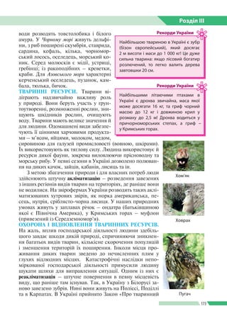Розділ ІIІ
173
води розводять товстолобика і білого
амура. У Чорному морі живуть дельфі­
ни, з риб поширені скумбрія, ставрида,
сардина, кефаль, кілька, чорномор­
ський лосось, оселедець, морський ко­
ник. Серед молюсків є мідії, устриці,
гребінці; із ракоподібних – креветки,
краби. Для Азовського моря характерні
керченський оселедець, пузанок, кам­
бала, тюлька, бичок.
ТВАРИННІ РЕСУРСИ. Тварини ві­
діграють надзвичайно важливу роль
у природі. Вони беруть участь у ґрун­
тоутворенні, розмноженні рослин, зни­
щують шкідників рослин, очищують
воду. Тварини мають велике значення й
для людини. Одомашнені види забезпе­
чують її цінними харчовими продукта­
ми – м’ясом, яйцями, молоком, медом,
сировиною для галузей промисловості (вовною, шкірами).
Їх використовують як тяглову силу. Людина використовує й
ресурси дикої фауни, зокрема виловлюючи прісноводну та
морську рибу. У певні сезони в Україні дозволено полюван­
ня на диких качок, зайців, кабанів, лисиць та ін.
З метою збагачення природи і для власних потреб люди
здійснюють штучну акліматизацію – розведення завезених
з інших регіонів видів тварин на територіях, де раніше вони
не водилися. На звірофермах України розводять таких аклі­
матизованих хутрових звірів, як норка американська, пе­
сець, нутрія, сріблясто-чорна лисиця. У наших природних
умовах живуть у заплавах річок – ондатра (батьківщиною
якої є Північна Америка), у Кримських горах – муфлон
(привезений із Середземномор’я).
ОХОРОНА І ВІДНОВЛЕННЯ ТВАРИННИХ РЕСУРСІВ.
На жаль, вплив господарської діяльності людини здебіль­
шого завдає шкоди дикій природі, спричиняючи зникнен­
ня багатьох видів тварин, кількісне скорочення популяцій
і зменшення територій їх поширення. Інколи місця про­
живання диких тварин зведено до нечисленних плям у
глухих відлюдних місцях. Катастрофічні наслідки непо­
міркованої господарської діяльності примусили людину
шукати шляхи для виправлення ситуації. Одним із них є
реакліматизація – штучне повернення в певну місцевість
виду, що раніше там існував. Так, в Україну з Білорусі за­
ново завезено зубрів. Нині вони живуть на Поліссі, Поділлі
та в Карпатах. В Україні прийнято Закон «Про тваринний Пугач
Найбільшою твариною в Україні є зубр
(бізон європейський), який досягає
2 м висоти і маси до 1 000 кг! Це дуже
сильна тварина: якщо лісовий богатир
розлючений, то легко валить дерева
завтовшки 20 см.
Рекорди України
Найбільшими літаючими птахами в
Україні є дрохва звичайна, маса якої
може досягати 16 кг, та гриф чорний
масою до 12 кг і довжиною крил у
розмаху до 2,5 м! Дрохва водиться у
причорноморських степах, а гриф –
у Кримських горах.
Рекорди України
Хом’як
Ховрах
 
