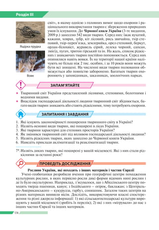 Розділ ІІI
174
світ», в якому однією з головних вимог щодо охорони і ра­
ціонального використання тварин є збереження природних
умов їх існування. До Червоної книги України (3-тє видання,
2009 р.) занесено 542 види тварин. Серед них: їжак вухатий,
кажани, ховрах, зубр, кіт лісовий, рись звичайна, тхір сте­
повий, тхір-перев’язка, землерийка, орел степовий, беркут,
орлан-білохвіст, журавель сірий, лелека чорний, сапсан,
змієїд, пугач, тритон гірський та ін. На жаль, список рідкіс­
них і зникаючих тварин постійно поповнюється. Серед них
опинилися навіть вовки. Їх на території нашої країни налі­
чують не більш ніж 2 тис. особин, і за 10 років вони можуть
бути всі знищені. На численні види тварин полювання об­
межується або повністю заборонено. Багатьох тварин охо­
роняють у заповідниках, заказниках, зоологічних парках.
ЗАПАМ’ЯТАЙТЕ
●● Тваринний світ України представлений лісовими, степовими, болотними і
водними видами.
●● Внаслідок господарської діяльності людини тваринний світ збіднюється, ба­
гато видів тварин зникають або стають рідкісними, тому потребують охорони.
ЗАПИТАННЯ І ЗАВДАННЯ
1. 	Які існують закономірності поширення тваринного світу в Україні?
2. 	Назвіть основні види тварин, які поширені в лісах України.
3. 	Які тварини характерні для степових просторів України?
4. 	Як змінився тваринний світ під впливом господарської діяльності людини?
5. 	Назвіть рідкісних тварин, яких занесено до Червоної книги України.
6. 	Наведіть приклади акліматизації та реакліматизації тварин.
------------------
7*.	Назвіть диких тварин, які поширені у вашій місцевості. Які з них стали рід­
кісними за останні роки?
ПРОВЕДІТЬ ДОСЛІДЖЕННЯ
Рослини України, які походять з інших материків і частин Євразії
Учені-геоботаніки розробили вчення про географічні центри походження
культурних рослин, в яких первісно росли дикі форми відомих нині рослин і
де їх було окультурено. Наприклад, з’ясувалося, що з Абіссінського центру по­
ходять тверда пшениця, кавун; з Індійського – огірок, баклажан; з Централь­
но-Американського – кукурудза, гарбуз, соняшник. Загалом таких центрів на
різних материках виявили вісім. Дослідіть, використовуючи власні спостере­
ження та різні джерела інформації: 1) які сільськогосподарські культури виро­
щують у вашій місцевості (зробіть їх перелік); 2) які з них «мігрували» до нас з
інших частин Євразії та інших материків.
Вовк
Ящірка прудка
 