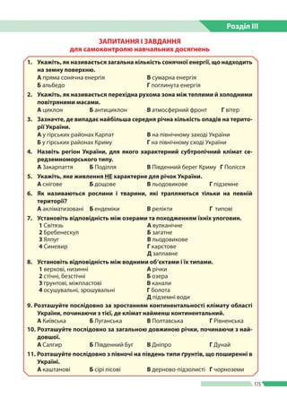 Розділ ІIІ
175
ЗАПИТАННЯ І ЗАВДАННЯ
для самоконтролю навчальних досягнень
1.	 Укажіть, як називається загальна кількість сонячної енергії, що надходить
на земну поверхню.
А пряма сонячна енергія	 В сумарна енергія
Б альбедо		 Г поглинута енергія
2.	 Укажіть, як називається перехідна рухома зона між теплими й холодними
повітряними масами.
А циклон	 Б антициклон 	 В атмосферний фронт 	 Г вітер
3.	 Зазначте, де випадає найбільша середня річна кількість опадів на терито-
рії України.
А у гірських районах Карпат	 В на північному заході України
Б у гірських районах Криму	 Г на північному сході України
4.	 Назвіть регіон України, для якого характерний субтропічний клімат се-
редземноморського типу.
А Закарпаття 	 Б Поділля 	 В Південний берег Криму	 Г Полісся
5. 	 Укажіть, яке живлення НЕ характерне для річок України.
А снігове	 Б дощове	 В льодовикове	 Г підземне
6.	 Як називаються рослини і тварини, які трапляються тільки на певній
території?
А акліматизовані	 Б ендеміки	 В релікти	 Г типові
7.	 Установіть відповідність між озерами та походженням їхніх улоговин.
1 Світязь А вулканічне
2 Бребенескул Б загатне
3 Ялпуг В льодовикове
4 Синевир Г карстове
Д заплавне
8.	 Установіть відповідність між водними об’єктами і їх типами.
1 верхові, низинні А річки
2 стічні, безстічні Б озера
3 ґрунтові, міжпластові В канали
4 осушувальні, зрошувальні Г болота
Д підземні води
9. Розташуйте послідовно за зростанням континентальності клімату області
України, починаючи з тієї, де клімат найменш континентальний.
А Київська 	 Б Луганська 	 В Полтавська 	 Г Рівненська
10.	Розташуйте послідовно за загальною довжиною річки, починаючи з най-
довшої.
А Салгир 	 Б Південний Буг 	 В Дніпро 	 Г Дунай
11. Розташуйте послідовно з півночі на південь типи ґрунтів, що поширенні в
Україні.
А каштанові 	 Б сірі лісові 	 В дерново-підзолисті 	 Г чорноземи
 