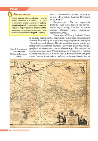 18
Розділ І
земель додавалися згодом перепису-
вачами «Географії» Клавдія Птолемея
вже з XIII ст.
Починаючи з ХV ст., територія
України була відображена на друко-
ваних картах світу, Європи і окремих
держав – Польщі, Литви, Угорщини,
Туреччини, Росії.
У середині ХVІІ ст. у Західній Євро-
пі видали перші карти, присвячені винятково українським
землям. Їх автор – уже відомий вам французький картограф
Ґійом Левассер де Боплан. Як військовий інженер, він багато
подорожував землями України і особисто виконував топо-
графічні вимірювання для майбутніх карт. Він накреслив
кілька загальних карт України (мал. 7) й окремих ї ї частин
(Київщини, Поділля, Волині та ін.). Боплан також створив
карти Дніпра, на яких було зображено його течію від Києва
Мал. 7. Генеральна
карта України
Ґійома де Боплана,
1648 р.
Слово карта (від лат. charta – аркуш,
папір) з’явилося в ХІV – ХVІ ст., до цьо-
го вживали слова зображення (tabula
або descriptionis) і креслення. В Україні
віддавна користувалися словом мапа
(можливо, через посередництво поль-
ської і німецької мов: mappa – карта).
Подорож у слово
 