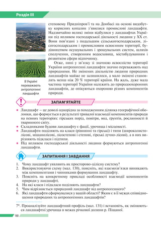 Розділ ІІI
180
степовому Придніпров’ї та на Донбасі на основі видобут­
ку корисних копалин з’явилися промислові ландшафти.
Надзвичайно великі зміни відбулися у ландшафтах Украї­
ни під впливом господарської діяльності людини у ХХ ст.
Вони пов’язані з подальшим сільськогосподарським, лі­
согосподарським і промисловим освоєнням території, бу­
дівництвом осушувальних і зрошувальних систем, шляхів
сполучення, створенням водосховищ, містобудуванням і
розвитком сфери відпочинку.
Отже, нині у зв’язку зі значною освоєністю території
України антропогенні ландшафти значно переважають над
природними. Не змінених діяльністю людини природних
ландшафтів майже не залишилося, а мало змінені станов­
лять менш ніж 20 % території країни. На жаль, дуже мала
частина території України належить до природоохоронних
ландшафтів, де опікуються охороною різних компонентів
природи.
ЗАПАМ’ЯТАЙТЕ
●● Ландшафт – це доволі однорідна за походженням ділянка географічної обо­
лонки, що формується в результаті тривалої взаємодії компонентів природи
на певних територіях: гірських порід, повітря, вод, ґрунтів, рослинності й
тваринного світу.
●● Складниками будови ландшафту є фації, урочища і місцевості.
●● Ландшафти поділяють на класи (рівнинні та гірські) і типи (широколисто­
лісові, мішанолісові, лісостепові і степові, гірські лучно-лісові), а в них ви­
різняють підкласи і підтипи.
●● Під впливом господарської діяльності людини формуються ­антропогенні
ландшафти.
ЗАПИТАННЯ І ЗАВДАННЯ
1.	 Чому ландшафт уявляють як просторово-цілісну систему?
2.	 Використовуючи схему (мал. 130), поясніть, які взаємозв’язки виникають
між компонентами і чинниками формування ландшафту.
3.	 Поясніть на конкретному прикладі особливості взаємодії компонентів
природи у ландшафті.
4.	 На які класи і підкласи поділяють ландшафти?
5.	 Чим відрізняється природний ландшафт від антропогенного?
6.	 Які ландшафти сформувалися у вашій області? Яким є в її межах співвідно­
шення природних та антропогенних ландшафтів?
------------------
7*. Проаналізуйте ландшафтний профіль (мал. 131) і встановіть, як змінюють­
ся ландшафтні урочища в межах річкової долини р. Піщаної.
В Україні
переважають
антропогенні
ландшафти
 