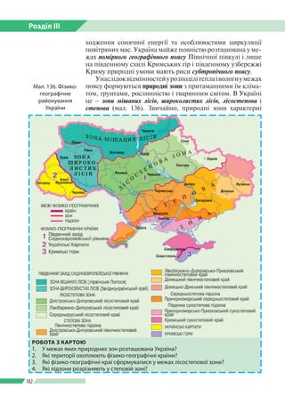 Розділ ІІI
182
ходження сонячної енергії та особливостями циркуляції
повітряних мас. Україна майже повністю розташована у ме­
жах помірного географічного поясу Північної півкулі і лише
на південному схилі Кримських гір і південному узбережжі
Криму природні умови мають риси субтропічного поясу.
Унаслідоквідмінностейурозподілітеплаівологиумежах
поясу формуються природні зони з притаманними їм кліма­
том, ґрунтами, рослинністю і тваринним світом. В Україні
це – зони мішаних лісів, широколистих лісів, лісостепова і
степова (мал. 136). Звичайно, природні зони характерні
Мал. 136. Фізико-
географічне
районування
України
РОБОТА З КАРТОЮ
1.	 У межах яких природних зон розташована Україна?
2.	 Які території охоплюють фізико-географічні країни?
3.	 Які фізико-географічні краї сформувалися у межах лісостепової зони?
4.	 Які підзони розрізняють у степовій зоні?
 