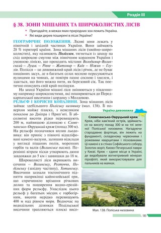 Розділ ІIІ
185
§ 38. ЗОНИ МІШАНИХ ТА ШИРОКОЛИСТИХ ЛІСІВ
ŠŠ Пригадайте, в межах яких природних зон лежить Україна.
ŠŠ Які види дерев поширені в лісах України?
ГЕОГРАФІЧНЕ ПОЛОЖЕННЯ. Лісові зони лежать у
північній і західній частинах України. Вони займають
28 % території країни. Зона мішаних лісів (хвойно-широ­
колистих), яку називають Поліссям, тягнеться із заходу на
схід широкою смугою між північним кордоном України і
умовною лінією, що проходить містами Володимир-Волин-
ський – Луцьк – Рівне – Житомир – Київ – Ніжин – Глу-
хів. Поліс­ся – це дивовижний край лісів і річок, де не буває
нищівних засух, де в багатьох селах весною пересуваються
вулицями на човнах, де повітря пахне сосною і хмелем, і
здається, що його можна пити, як березовий сік. Так пое­
тично описують свій край поліщуки.
На заході України мішані ліси змінюються у південно­
му напрямку широколистими, які поширюються до Перед­
карпатської височини і кордону з Молдовою.
РЕЛЬЄФ І КОРИСНІ КОПАЛИНИ. Зона мішаних лісів
займає здебільшого Поліську низовину (мал. 138). Її по­
верхня майже плоска, з невеликим
похилом до Дніпра і Прип’яті. Її аб­
солютні висоти рідко перевищують
200 м, найвищою ділянкою є Слове-
чансько-Овруцький кряж (понад 300 м).
На рельєфі позначився вплив льодо­
вика: він приніс з півночі відшліфо­
вані камені-валуни, залишив відклади
у вигляді піщаних полів, моренних
горбів та валів (Волинське пасмо). Пе­
ревіяні вітром піски утворюють дюни
завдовжки до 5 км і заввишки до 18 м.
Широколисті ліси вкривають ви­
сочини – Волинську, Розточчя, По-
дільську (західну частину), Хотинську.
Височини зазнали тектонічного під­
няття наприкінці кайнозойської ери,
що спричинило врізання річкових
долин та поширення водно-ерозій­
них форм рельєфу. Унаслідок цього
рельєф у багатьох місцях є горбогір­
ним, висоти нерідко перевищують
400 м над рівнем моря. Водночас на
вододільних ділянках Подільської
височини трапляються плоскі висо­ Мал. 138. Поліська низовина
Словечансько-Овруцький кряж
Кряж, ніби кам’яний острів, здіймаєть­
ся на висоту понад 300 м на тлі зеле­
ної Поліської низовини. Нагадуючи
стародавню фортецю, він лежить на
фундаменті, складеному червоними і
рожевими кварцитами і пісковиками.
Ці камені є в стінах Софійського собору,
Золотих воріт, Києво-Печерської лаври
у Києві. Кряж – єдине місце в Україні,
де видобували вогнетривкий мінерал
пірофіліт, який використовували для
пальників на маяках.
Україна дивовижна
 