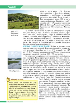 Розділ ІІI
186
чини – плато (мал. 139). Поділь­
ська височина і Прут-Дністровське
межиріччя – найбільше в Україні
скупчення карстових форм рельєфу.
Там зосереджено понад 100 печер у
гіпсових відкладах. Серед них і най­
довші в світі – Оптимістична (понад
240 км), Озерна, Попелюшка, а також,
Кристалічна (Кришталева), Млинки
та ін.
У місцях неглибокого залягання кристалічних порід
знайдено поклади міді (Волинська область), каолінів, гра­
нітів, базальтів, лабрадоритів, габро і напівкоштовного
каміння  –  топазів, яшми, бурштину (Рівненська, Житомир-
ська області), фосфоритів (Сумська, Хмельницька області).
Повсюдно на Поліссі є поклади торфу, а на Поділлі – вап­
няків. На кордоні з Польщею розташований Львівсько-­
Волинський кам’яновугільний басейн.
КЛІМАТ І ВНУТРІШНІ ВОДИ. Клімат у лісових зонах
помірно континентальний. Температура повітря змінюєть­
ся із заходу на схід у січні від -4 до -8 °С, у липні – від +17
до +19 °С. У лісових зонах випадає найбільше опадів серед
рівнинних територій України (600 – 700 мм за рік).
За невеликої випаровуваності зволоження у зоні мішаних
лісів надмірне. Тому характерною рисою Полісся є заболо­
ченість. Серед боліт переважають низинні, що лежать уздовж
річок. У центрально-східній частині зону перетинає Дніпро,
приймаючи притоки Прип’ять, Десну, Тетерів, Ірпінь. Густу
річкову мережу формують їх річкові системи. Прип’ять бере
початок на північному заході Волинської області і лише
своїми верхів’ям і пониззям розташована в Україні. Її чис­
ленні рукави, протоки та старі річища, що здебільшого про­
ходять по зниженій місцевості, навесні заливаються водою
й утворюють суцільний водний простір. Найбільші прито­
ки Прип’яті – Турія, Стохід, Стир, Уж, Горинь (з притокою
Случ). Усі річки мають широкі долини
з низькими берегами, повільну течію.
Вони повноводні, тому що живляться
передусім атмосферними опадами. На
крайньому заході подібні характери­
стики має Західний Буг. На півдні зону
широколистих лісів окреслює Дністер,
його ліві притоки, що перетинають
Подільську височину, утворюють у по­
низзях глибокі, часто каньйоно­подібні
долини.
Мал. 139.
Подільська
височина
Назви річок, що походять від дав­
ньослов’янських слів, за різними вер­
сіями трактують так: Прип’ять – потік
або та, що швидко рухається; Десна –
права або та, що яскраво блищить;
Стир – велика; Горинь  – джерело або
річка, що бере початок з гори; Случ –
викривлена, заболочена або та, що
злучає (з’єднує).
Подорож у слово
Річка Прип’ять
 