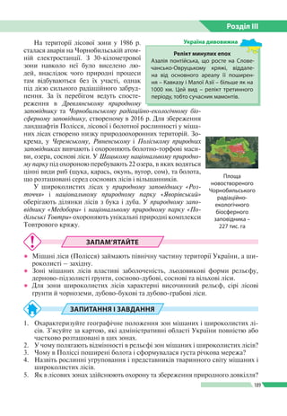 Розділ ІIІ
189
На території лісової зони у 1986 р.
сталася аварія на Чорнобильській атом­
ній електростанції. З 30-кілометрової
зони навколо неї було виселено лю­
дей, внаслідок чого природні процеси
там відбуваються без їх участі, однак
під дією сильного радіаційного забруд­
нення. За їх перебігом ведуть спосте­
реження в Древлянському природному
заповіднику та Чорнобильському радіаційно-­екологічному біо­
сферному заповіднику, створеному в 2016 р. Для збереження
ландшафтів Полісся, лісової і болотної рослинності у міша­
них лісах створено низку природоохоронних територій. Зо­
крема, у Черемському, Рівненському і Поліському природних
заповідниках вивчають і охороняють болотно-торфові маси­
ви, озера, соснові ліси. У Шацькому національному природно-
му парку під охороною перебувають 22 озера, в яких водяться
цінні види риб (щука, карась, окунь, вугор, сом), та болота,
що розташовані серед соснових лісів і вільшанників.
У широколистих лісах у природному заповіднику «Роз-
точчя» і національному природному парку «Яворівський»
оберігають ділянки лісів з бука і дуба. У природному запо-
віднику «Медобо­ри» і національному природному парку «По-
дільські Товтри» охороняють унікальні природні комплекси
Товтрового кряжу.
ЗАПАМ’ЯТАЙТЕ
●● Мішані ліси (Полісся) займають північну частину території України, а ши­
роколисті – західну.
●● Зоні мішаних лісів властиві заболоченість, льодовикові форми рельєфу,
дерново-підзолисті ґрунти, сосново-дубові, соснові та вільхові ліси.
●● Для зони широколистих лісів характерні височинний рельєф, сірі лісові
ґрунти й чорноземи, дубово-букові та дубово-грабові ліси.
ЗАПИТАННЯ І ЗАВДАННЯ
1.	 Охарактеризуйте географічне положення зон мішаних і широколистих лі­
сів. З’ясуйте за картою, які адміністративні області України повністю або
частково розташовані в цих зонах.
2.	 У чому полягають відмінності в рельєфі зон мішаних і широколистих лісів?
3.	 Чому в Поліссі поширені болота і сформувалася густа річкова мережа?
4.	 Назвіть рослинні угруповання і представників тваринного світу мішаних і
широколистих лісів.
5.	 Як в лісових зонах здійснюють охорону та збереження природного довкілля?
Релікт минулих епох
Азалія понтійська, що росте на Слове­
чансько-Овруцькому кряжі, віддале­
на від основного ареалу ї ї поширен­
ня – Кавказу і Малої Азії – більше як на
1000 км. Цей вид – релікт третинного
періоду, тобто сучасник мамонтів.
Україна дивовижна
Площа
новоствореного
Чорнобильського
радіаційно-
екологічного
біосферного
заповідника –
227 тис. га
 