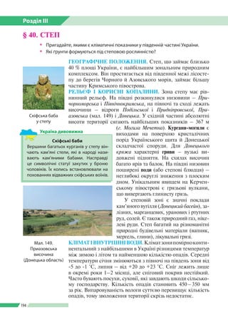 Розділ ІІI
194
§ 40. СТЕП
ŠŠ Пригадайте, якими є кліматичні показники у південній частині України.
ŠŠ Які ґрунти формуються під степовою рослинністю?
ГЕОГРАФІЧНЕ ПОЛОЖЕННЯ. Степ, що займає бли­зько
40 % площі України, є найбільшим зональним природним
комплексом. Він простягається від південної межі лісосте­
пу до берегів Чорного й Азовського морів, займає більшу
частину Кримського півострова.
РЕЛЬЄФ І КОРИСНІ КОПАЛИНИ. Зона степу має рів­
нинний рельєф. На півдні розкинулися низовини – При-
чорноморська і Північнокримська, на півночі та сході лежать
височини – відроги Подільської і Придніпровської, При­
азовська (мал. 149) і Донецька. У східній частині абсолютні
висоти території сягають найбільших показників – 367 м
(г. Могила Мечетна). Кургани-могили є
виходами на поверхню кристалічних
порід Українського щита й Донецької
складчастої споруди. Для Донецького
кряжа характерні гриви – вузькі ви­
довжені підняття. На схилах височин
багато ярів та балок. На півдні низовин
поширені поди (або степові блюдця) –
неглибокі округлі зниження з плоским
дном. Унікальним явищем на Керчен­
ському півострові є грязьові вулкани,
що вивергають глинисту грязь.
У степовій зоні є значні поклади
кам’яного вугілля (Донецький басейн), за­
лізних, марганцевих, уранових і ртутних
руд, солей. Є також природний газ, ніке­
леві руди. Степ багатий на різноманітні
природні будівельні матеріали (вапняк,
мергель, глини), лікувальні грязі.
КЛІМАТІВНУТРІШНІВОДИ.Кліматзонипомірноконти­
нентальний з найбільшими в Україні різницями температур
між зимою і літом та найменшою кількістю опадів. Середні
температури січня змінюються з півночі на південь зони від
-5 до -1 °С, липня – від +20 до +23 °С. Сніг лежить лише
в окремі роки 1–2 місяці, але сніговий покрив нестійкий.
Часто бувають посухи, суховії, які завдають шкоди сільсько­
му господарству. Кількість опадів становить 450 – 350 мм
за рік. Випаровуваність вологи суттєво перевищує кількість
опадів, тому зволоження території скрізь недостатнє.
Мал. 149.
Приазовська
височина
(Донецька область)
Скіфські баби
Вершини багатьох курганів у степу він­
чають кам’яні стели, які в народі нази­
вають кам’яними бабами. Насправді
це символічні статуї закутих у броню
чоловіків. Їх колись встановлювали на
похованнях відважних скіфських воїнів.
Україна дивовижна
Скіфська баба
у степу
 